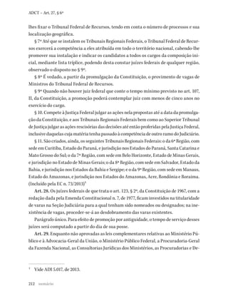 212
ADCT – Art. 27, § 6º
lhes fixar o Tribunal Federal de Recursos, tendo em conta o número de processos e sua
localização geográfica.
§ 7º Até que se instalem os Tribunais Regionais Federais, o Tribunal Federal de Recur-
sos exercerá a competência a eles atribuída em todo o território nacional, cabendo-lhe
promover sua instalação e indicar os candidatos a todos os cargos da composição ini-
cial, mediante lista tríplice, podendo desta constar juízes federais de qualquer região,
observado o disposto no § 9º.
§ 8º É vedado, a partir da promulgação da Constituição, o provimento de vagas de
Ministros do Tribunal Federal de Recursos.
§ 9º Quando não houver juiz federal que conte o tempo mínimo previsto no art. 107,
II, da Constituição, a promoção poderá contemplar juiz com menos de cinco anos no
exercício do cargo.
§ 10. Compete à Justiça Federal julgar as ações nela propostas até a data da promulga-
ção da Constituição, e aos Tribunais Regionais Federais bem como ao Superior Tribunal
de Justiça julgar as ações rescisórias das decisões até então proferidas pela Justiça Federal,
inclusive daquelas cuja matéria tenha passado à competência de outro ramo do Judiciário.
§ 11. São criados, ainda, os seguintes Tribunais Regionais Federais: o da 6ª Região, com
sede em Curitiba, Estado do Paraná, e jurisdição nos Estados do Paraná, Santa Catarina e
Mato Grosso do Sul; o da 7ª Região, com sede em Belo Horizonte, Estado de Minas Gerais,
e jurisdição no Estado de Minas Gerais; o da 8ª Região, com sede em Salvador, Estado da
Bahia, e jurisdição nos Estados da Bahia e Sergipe; e o da 9ª Região, com sede em Manaus,
Estado do Amazonas, e jurisdição nos Estados do Amazonas, Acre, Rondônia e Roraima.
(Incluído pela EC n. 73/2013)1
Art. 28. Os juízes federais de que trata o art. 123, § 2º, da Constituição de 1967, com a
redação dada pela Emenda Constitucional n. 7, de 1977, ficam investidos na titularidade
de varas na Seção Judiciária para a qual tenham sido nomeados ou designados; na ine-
xistência de vagas, proceder-se-á ao desdobramento das varas existentes.
Parágrafo único. Para efeito de promoção por antiguidade, o tempo de serviço desses
juízes será computado a partir do dia de sua posse.
Art. 29. Enquanto não aprovadas as leis complementares relativas ao Ministério Pú-
blico e à Advocacia-Geral da União, o Ministério Público Federal, a Procuradoria-Geral
da Fazenda Nacional, as Consultorias Jurídicas dos Ministérios, as Procuradorias e De-
1 Vide ADI 5.017, de 2013.
sumário
 