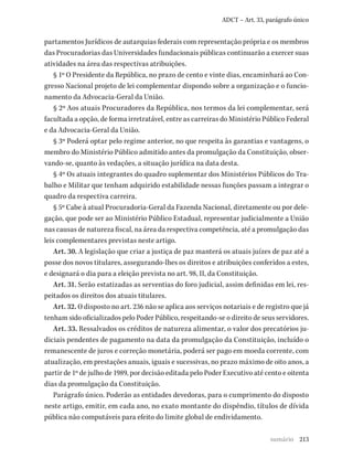 213
ADCT – Art. 33, parágrafo único
partamentos Jurídicos de autarquias federais com representação própria e os membros
das Procuradorias das Universidades fundacionais públicas continuarão a exercer suas
atividades na área das respectivas atribuições.
§ 1º O Presidente da República, no prazo de cento e vinte dias, encaminhará ao Con-
gresso Nacional projeto de lei complementar dispondo sobre a organização e o funcio-
namento da Advocacia-Geral da União.
§ 2º Aos atuais Procuradores da República, nos termos da lei complementar, será
facultada a opção, de forma irretratável, entre as carreiras do Ministério Público Federal
e da Advocacia-Geral da União.
§ 3º Poderá optar pelo regime anterior, no que respeita às garantias e vantagens, o
membro do Ministério Público admitido antes da promulgação da Constituição, obser-
vando-se, quanto às vedações, a situação jurídica na data desta.
§ 4º Os atuais integrantes do quadro suplementar dos Ministérios Públicos do Tra-
balho e Militar que tenham adquirido estabilidade nessas funções passam a integrar o
quadro da respectiva carreira.
§ 5º Cabe à atual Procuradoria-Geral da Fazenda Nacional, diretamente ou por dele-
gação, que pode ser ao Ministério Público Estadual, representar judicialmente a União
nas causas de natureza fiscal, na área da respectiva competência, até a promulgação das
leis complementares previstas neste artigo.
Art. 30. A legislação que criar a justiça de paz manterá os atuais juízes de paz até a
posse dos novos titulares, assegurando-lhes os direitos e atribuições conferidos a estes,
e designará o dia para a eleição prevista no art. 98, II, da Constituição.
Art. 31. Serão estatizadas as serventias do foro judicial, assim definidas em lei, res-
peitados os direitos dos atuais titulares.
Art. 32. O disposto no art. 236 não se aplica aos serviços notariais e de registro que já
tenham sido oficializados pelo Poder Público, respeitando-se o direito de seus servidores.
Art. 33. Ressalvados os créditos de natureza alimentar, o valor dos precatórios ju-
diciais pendentes de pagamento na data da promulgação da Constituição, incluído o
remanescente de juros e correção monetária, poderá ser pago em moeda corrente, com
atualização, em prestações anuais, iguais e sucessivas, no prazo máximo de oito anos, a
partir de 1º de julho de 1989, por decisão editada pelo Poder Executivo até cento e oitenta
dias da promulgação da Constituição.
Parágrafo único. Poderão as entidades devedoras, para o cumprimento do disposto
neste artigo, emitir, em cada ano, no exato montante do dispêndio, títulos de dívida
pública não computáveis para efeito do limite global de endividamento.
sumário
 