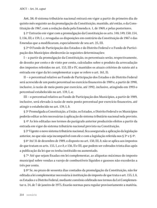 214
ADCT – Art. 34, caput
Art. 34. O sistema tributário nacional entrará em vigor a partir do primeiro dia do
quinto mês seguinte ao da promulgação da Constituição, mantido, até então, o da Cons-
tituição de 1967, com a redação dada pela Emenda n. 1, de 1969, e pelas posteriores.
§ 1º Entrarão em vigor com a promulgação da Constituição os arts. 148; 149; 150; 154,
I; 156, III; e 159, I, c, revogadas as disposições em contrário da Constituição de 1967 e das
Emendas que a modificaram, especialmente de seu art. 25, III.
§ 2º O Fundo de Participação dos Estados e do Distrito Federal e o Fundo de Partici-
pação dos Municípios obedecerão às seguintes determinações:
I – a partir da promulgação da Constituição, os percentuais serão, respectivamente,
de dezoito por cento e de vinte por cento, calculados sobre o produto da arrecadação
dos impostos referidos no art. 153, III e IV, mantidos os atuais critérios de rateio até a
entrada em vigor da lei complementar a que se refere o art. 161, II;
II – o percentual relativo ao Fundo de Participação dos Estados e do Distrito Federal
será acrescido de um ponto percentual no exercício financeiro de 1989 e, a partir de 1990,
inclusive, à razão de meio ponto por exercício, até 1992, inclusive, atingindo em 1993 o
percentual estabelecido no art. 159, I, a;
III – o percentual relativo ao Fundo de Participação dos Municípios, a partir de 1989,
inclusive, será elevado à razão de meio ponto percentual por exercício financeiro, até
atingir o estabelecido no art. 159, I, b.
§ 3º Promulgada a Constituição, a União, os Estados, o Distrito Federal e os Municípios
poderão editar as leis necessárias à aplicação do sistema tributário nacional nela previsto.
§ 4º As leis editadas nos termos do parágrafo anterior produzirão efeitos a partir da
entrada em vigor do sistema tributário nacional previsto na Constituição.
§5ºVigenteonovosistematributárionacional,ficaasseguradaaaplicaçãodalegislação
anterior, no que não seja incompatível com ele e com a legislação referida nos § 3º e § 4º.
§ 6º Até 31 de dezembro de 1989, o disposto no art. 150, III, b, não se aplica aos impostos
de que tratam os arts. 155, I, a e b, e 156, II e III, que podem ser cobrados trinta dias após
a publicação da lei que os tenha instituído ou aumentado.
§ 7º Até que sejam fixadas em lei complementar, as alíquotas máximas do imposto
municipal sobre vendas a varejo de combustíveis líquidos e gasosos não excederão a
três por cento.
§ 8º Se, no prazo de sessenta dias contados da promulgação da Constituição, não for
editada a lei complementar necessária à instituição do imposto de que trata o art. 155, I, b,
osEstadoseoDistritoFederal,medianteconvêniocelebradonostermosdaLeiComplemen-
tar n. 24, de 7 de janeiro de 1975, fixarão normas para regular provisoriamente a matéria.
sumário
 