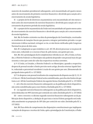 216
ADCT – Art. 35, § 2º, I
nanceiro do mandato presidencial subsequente, será encaminhado até quatro meses
antes do encerramento do primeiro exercício financeiro e devolvido para sanção até o
encerramento da sessão legislativa;
II – o projeto de lei de diretrizes orçamentárias será encaminhado até oito meses e
meio antes do encerramento do exercício financeiro e devolvido para sanção até o en-
cerramento do primeiro período da sessão legislativa;
III – o projeto de lei orçamentária da União será encaminhado até quatro meses antes
do encerramento do exercício financeiro e devolvido para sanção até o encerramento
da sessão legislativa.
Art. 36. Os fundos existentes na data da promulgação da Constituição, excetuados
os resultantes de isenções fiscais que passem a integrar patrimônio privado e os que
interessem à defesa nacional, extinguir-se-ão, se não forem ratificados pelo Congresso
Nacional no prazo de dois anos.
Art. 37. A adaptação ao que estabelece o art. 167, III, deverá processar-se no prazo de
cinco anos, reduzindo-se o excesso à base de, pelo menos, um quinto por ano.
Art. 38. Até a promulgação da lei complementar referida no art. 169, a União, os Esta-
dos, o Distrito Federal e os Municípios não poderão despender com pessoal mais do que
sessenta e cinco por cento do valor das respectivas receitas correntes.
§ 1º A União, os Estados, o Distrito Federal e os Municípios, quando a respectiva
despesa de pessoal exceder o limite previsto neste artigo, deverão retornar àquele limi-
te, reduzindo o percentual excedente à razão de um quinto por ano. (Renumerado do
parágrafo único pela EC n. 127/2022)
§ 2º As despesas com pessoal resultantes do cumprimento do disposto nos §§ 12, 13, 14
e 15 do art. 198 da Constituição Federal serão contabilizadas, para fins dos limites de que
trata o art. 169 da Constituição Federal, da seguinte forma: (Incluído pela EC n. 127/2022)
I – até o fim do exercício financeiro subsequente ao da publicação deste dispositivo,
não serão contabilizadas para esses limites; (Incluído pela EC n. 127/2022)
II – no segundo exercício financeiro subsequente ao da publicação deste dispositivo,
serão deduzidas em 90% (noventa por cento) do seu valor; (Incluído pela EC n. 127/2022)
III – entre o terceiro e o décimo segundo exercício financeiro subsequente ao da pu-
blicação deste dispositivo, a dedução de que trata o inciso II deste parágrafo será redu-
zida anualmente na proporção de 10% (dez por cento) de seu valor. (Incluído pela EC n.
127/2022)
Art. 39. Para efeito do cumprimento das disposições constitucionais que impliquem
variações de despesas e receitas da União, após a promulgação da Constituição, o Poder
sumário
 