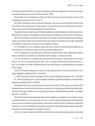 217
ADCT – Art. 44, caput
Executivo deverá elaborar e o Poder Legislativo apreciar projeto de revisão da lei orça-
mentária referente ao exercício financeiro de 1989.
Parágrafo único. O Congresso Nacional deverá votar no prazo de doze meses a lei
complementar prevista no art. 161, II.
Art. 40. É mantida a Zona Franca de Manaus, com suas características de área livre
de comércio, de exportação e importação, e de incentivos fiscais, pelo prazo de vinte e
cinco anos, a partir da promulgação da Constituição.
Parágrafo único. Somente por lei federal podem ser modificados os critérios que disci-
plinaram ou venham a disciplinar a aprovação dos projetos na Zona Franca de Manaus.
Art. 41. Os Poderes Executivos da União, dos Estados, do Distrito Federal e dos Muni-
cípios reavaliarão todos os incentivos fiscais de natureza setorial ora em vigor, propondo
aos Poderes Legislativos respectivos as medidas cabíveis.
§ 1º Considerar-se-ão revogados após dois anos, a partir da data da promulgação da
Constituição, os incentivos que não forem confirmados por lei.
§ 2º A revogação não prejudicará os direitos que já tiverem sido adquiridos, àquela
data, em relação a incentivos concedidos sob condição e com prazo certo.
§ 3º Os incentivos concedidos por convênio entre Estados, celebrados nos termos
do art. 23, § 6º, da Constituição de 1967, com a redação da Emenda Constitucional n. 1,
de 17 de outubro de 1969, também deverão ser reavaliados e reconfirmados nos prazos
deste artigo.
Art. 42. Durante 40 (quarenta) anos, a União aplicará dos recursos destinados à irri-
gação: (Redação dada pela EC n. 89/2015)
I – 20% (vinte por cento) na Região Centro-Oeste; (Redação dada pela EC n. 89/2015)
II – 50% (cinquenta por cento) na Região Nordeste, preferencialmente no Semiárido.
(Redação dada pela EC n. 89/2015)
Parágrafo único. Dos percentuais previstos nos incisos I e II do caput, no mínimo 50%
(cinquenta por cento) serão destinados a projetos de irrigação que beneficiem agriculto-
res familiares que atendam aos requisitos previstos em legislação específica. (Incluído
pela EC n. 89/2015)
Art. 43. Na data da promulgação da lei que disciplinar a pesquisa e a lavra de recursos
e jazidas minerais, ou no prazo de um ano, a contar da promulgação da Constituição,
tornar-se-ão sem efeito as autorizações, concessões e demais títulos atributivos de direitos
minerários, caso os trabalhos de pesquisa ou de lavra não hajam sido comprovadamente
iniciados nos prazos legais ou estejam inativos.
Art. 44. As atuais empresas brasileiras titulares de autorização de pesquisa, concessão
sumário
 