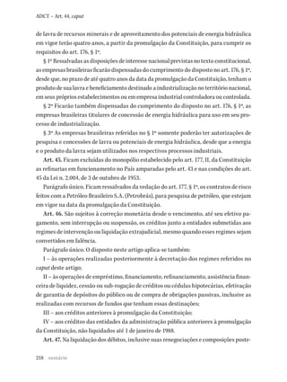 218
ADCT – Art. 44, caput
de lavra de recursos minerais e de aproveitamento dos potenciais de energia hidráulica
em vigor terão quatro anos, a partir da promulgação da Constituição, para cumprir os
requisitos do art. 176, § 1º.
§ 1º Ressalvadas as disposições de interesse nacional previstas no texto constitucional,
as empresas brasileiras ficarão dispensadas do cumprimento do disposto no art. 176, § 1º,
desde que, no prazo de até quatro anos da data da promulgação da Constituição, tenham o
produto de sua lavra e beneficiamento destinado a industrialização no território nacional,
em seus próprios estabelecimentos ou em empresa industrial controladora ou controlada.
§ 2º Ficarão também dispensadas do cumprimento do disposto no art. 176, § 1º, as
empresas brasileiras titulares de concessão de energia hidráulica para uso em seu pro-
cesso de industrialização.
§ 3º As empresas brasileiras referidas no § 1º somente poderão ter autorizações de
pesquisa e concessões de lavra ou potenciais de energia hidráulica, desde que a energia
e o produto da lavra sejam utilizados nos respectivos processos industriais.
Art. 45. Ficam excluídas do monopólio estabelecido pelo art. 177, II, da Constituição
as refinarias em funcionamento no País amparadas pelo art. 43 e nas condições do art.
45 da Lei n. 2.004, de 3 de outubro de 1953.
Parágrafo único. Ficam ressalvados da vedação do art. 177, § 1º, os contratos de risco
feitos com a Petróleo Brasileiro S.A. (Petrobrás), para pesquisa de petróleo, que estejam
em vigor na data da promulgação da Constituição.
Art. 46. São sujeitos à correção monetária desde o vencimento, até seu efetivo pa-
gamento, sem interrupção ou suspensão, os créditos junto a entidades submetidas aos
regimes de intervenção ou liquidação extrajudicial, mesmo quando esses regimes sejam
convertidos em falência.
Parágrafo único. O disposto neste artigo aplica-se também:
I – às operações realizadas posteriormente à decretação dos regimes referidos no
caput deste artigo;
II – às operações de empréstimo, financiamento, refinanciamento, assistência finan-
ceira de liquidez, cessão ou sub-rogação de créditos ou cédulas hipotecárias, efetivação
de garantia de depósitos do público ou de compra de obrigações passivas, inclusive as
realizadas com recursos de fundos que tenham essas destinações;
III – aos créditos anteriores à promulgação da Constituição;
IV – aos créditos das entidades da administração pública anteriores à promulgação
da Constituição, não liquidados até 1 de janeiro de 1988.
Art. 47. Na liquidação dos débitos, inclusive suas renegociações e composições poste-
sumário
 