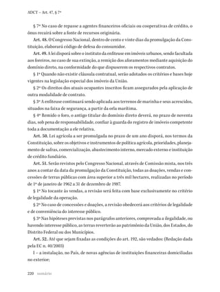 220
ADCT – Art. 47, § 7º
§ 7º No caso de repasse a agentes financeiros oficiais ou cooperativas de crédito, o
ônus recairá sobre a fonte de recursos originária.
Art. 48. O Congresso Nacional, dentro de cento e vinte dias da promulgação da Cons-
tituição, elaborará código de defesa do consumidor.
Art. 49. A lei disporá sobre o instituto da enfiteuse em imóveis urbanos, sendo facultada
aos foreiros, no caso de sua extinção, a remição dos aforamentos mediante aquisição do
domínio direto, na conformidade do que dispuserem os respectivos contratos.
§ 1º Quando não existir cláusula contratual, serão adotados os critérios e bases hoje
vigentes na legislação especial dos imóveis da União.
§ 2º Os direitos dos atuais ocupantes inscritos ficam assegurados pela aplicação de
outra modalidade de contrato.
§ 3º A enfiteuse continuará sendo aplicada aos terrenos de marinha e seus acrescidos,
situados na faixa de segurança, a partir da orla marítima.
§ 4º Remido o foro, o antigo titular do domínio direto deverá, no prazo de noventa
dias, sob pena de responsabilidade, confiar à guarda do registro de imóveis competente
toda a documentação a ele relativa.
Art. 50. Lei agrícola a ser promulgada no prazo de um ano disporá, nos termos da
Constituição, sobre os objetivos e instrumentos de política agrícola, prioridades, planeja-
mento de safras, comercialização, abastecimento interno, mercado externo e instituição
de crédito fundiário.
Art. 51. Serão revistos pelo Congresso Nacional, através de Comissão mista, nos três
anos a contar da data da promulgação da Constituição, todas as doações, vendas e con-
cessões de terras públicas com área superior a três mil hectares, realizadas no período
de 1º de janeiro de 1962 a 31 de dezembro de 1987.
§ 1º No tocante às vendas, a revisão será feita com base exclusivamente no critério
de legalidade da operação.
§ 2º No caso de concessões e doações, a revisão obedecerá aos critérios de legalidade
e de conveniência do interesse público.
§ 3º Nas hipóteses previstas nos parágrafos anteriores, comprovada a ilegalidade, ou
havendo interesse público, as terras reverterão ao patrimônio da União, dos Estados, do
Distrito Federal ou dos Municípios.
Art. 52. Até que sejam fixadas as condições do art. 192, são vedados: (Redação dada
pela EC n. 40/2003)
I – a instalação, no País, de novas agências de instituições financeiras domiciliadas
no exterior;
sumário
 