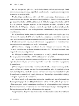 222
ADCT – Art. 55, caput
Art. 55. Até que seja aprovada a lei de diretrizes orçamentárias, trinta por cento,
no mínimo, do orçamento da seguridade social, excluído o seguro-desemprego, serão
destinados ao setor de saúde.
Art. 56. Até que a lei disponha sobre o art. 195, I, a arrecadação decorrente de, no mí-
nimo, cinco dos seis décimos percentuais correspondentes à alíquota da contribuição de
que trata o Decreto-Lei n. 1.940, de 25 de maio de 1982, alterada pelo Decreto-Lei n. 2.049,
de 1º de agosto de 1983, pelo Decreto n. 91.236, de 8 de maio de 1985, e pela Lei n. 7.611,
de 8 de julho de 1987, passa a integrar a receita da seguridade social, ressalvados, exclu-
sivamente no exercício de 1988, os compromissos assumidos com programas e projetos
em andamento.
Art. 57. Os débitos dos Estados e dos Municípios relativos às contribuições previden-
ciárias até 30 de junho de 1988 serão liquidados, com correção monetária, em cento e
vinte parcelas mensais, dispensados os juros e multas sobre eles incidentes, desde que
os devedores requeiram o parcelamento e iniciem seu pagamento no prazo de cento e
oitenta dias a contar da promulgação da Constituição.
§ 1º O montante a ser pago em cada um dos dois primeiros anos não será inferior a
cinco por cento do total do débito consolidado e atualizado, sendo o restante dividido
em parcelas mensais de igual valor.
§ 2º A liquidação poderá incluir pagamentos na forma de cessão de bens e prestação
de serviços, nos termos da Lei n. 7.578, de 23 de dezembro de 1986.
§ 3º Em garantia do cumprimento do parcelamento, os Estados e os Municípios con-
signarão, anualmente, nos respectivos orçamentos as dotações necessárias ao pagamento
de seus débitos.
§ 4º Descumprida qualquer das condições estabelecidas para concessão do parcela-
mento, o débito será considerado vencido em sua totalidade, sobre ele incidindo juros de
mora; nesta hipótese, parcela dos recursos correspondentes aos Fundos de Participação,
destinada aos Estados e Municípios devedores, será bloqueada e repassada à previdência
social para pagamento de seus débitos.
Art. 58. Os benefícios de prestação continuada, mantidos pela previdência social na
data da promulgação da Constituição, terão seus valores revistos, a fim de que seja res-
tabelecido o poder aquisitivo, expresso em número de salários mínimos, que tinham na
data de sua concessão, obedecendo-se a esse critério de atualização até a implantação
do plano de custeio e benefícios referidos no artigo seguinte.
Parágrafo único. As prestações mensais dos benefícios atualizadas de acordo com
sumário
 