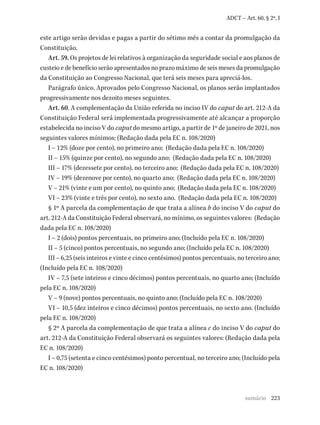 223
ADCT – Art. 60, § 2º, I
este artigo serão devidas e pagas a partir do sétimo mês a contar da promulgação da
Constituição.
Art. 59. Os projetos de lei relativos à organização da seguridade social e aos planos de
custeio e de benefício serão apresentados no prazo máximo de seis meses da promulgação
da Constituição ao Congresso Nacional, que terá seis meses para apreciá-los.
Parágrafo único. Aprovados pelo Congresso Nacional, os planos serão implantados
progressivamente nos dezoito meses seguintes.
Art. 60. A complementação da União referida no inciso IV do caput do art. 212-A da
Constituição Federal será implementada progressivamente até alcançar a proporção
estabelecida no inciso V do caput do mesmo artigo, a partir de 1º de janeiro de 2021, nos
seguintes valores mínimos: (Redação dada pela EC n. 108/2020)
I – 12% (doze por cento), no primeiro ano; (Redação dada pela EC n. 108/2020)
II – 15% (quinze por cento), no segundo ano; (Redação dada pela EC n. 108/2020)
III – 17% (dezessete por cento), no terceiro ano; (Redação dada pela EC n. 108/2020)
IV – 19% (dezenove por cento), no quarto ano; (Redação dada pela EC n. 108/2020)
V – 21% (vinte e um por cento), no quinto ano; (Redação dada pela EC n. 108/2020)
VI – 23% (vinte e três por cento), no sexto ano. (Redação dada pela EC n. 108/2020)
§ 1º A parcela da complementação de que trata a alínea b do inciso V do caput do
art. 212-A da Constituição Federal observará, no mínimo, os seguintes valores: (Redação
dada pela EC n. 108/2020)
I – 2 (dois) pontos percentuais, no primeiro ano; (Incluído pela EC n. 108/2020)
II – 5 (cinco) pontos percentuais, no segundo ano; (Incluído pela EC n. 108/2020)
III – 6,25 (seis inteiros e vinte e cinco centésimos) pontos percentuais, no terceiro ano;
(Incluído pela EC n. 108/2020)
IV – 7,5 (sete inteiros e cinco décimos) pontos percentuais, no quarto ano; (Incluído
pela EC n. 108/2020)
V – 9 (nove) pontos percentuais, no quinto ano; (Incluído pela EC n. 108/2020)
VI – 10,5 (dez inteiros e cinco décimos) pontos percentuais, no sexto ano. (Incluído
pela EC n. 108/2020)
§ 2º A parcela da complementação de que trata a alínea c do inciso V do caput do
art. 212-A da Constituição Federal observará os seguintes valores: (Redação dada pela
EC n. 108/2020)
I – 0,75 (setenta e cinco centésimos) ponto percentual, no terceiro ano; (Incluído pela
EC n. 108/2020)
sumário
 