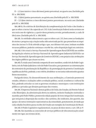 224
ADCT – Art. 62, § 2º, II
II – 1,5 (um inteiro e cinco décimos) ponto percentual, no quarto ano; (Incluído pela
EC n. 108/2020)
III – 2 (dois) pontos percentuais, no quinto ano; (Incluído pela EC n. 108/2020)
IV – 2,5 (dois inteiros e cinco décimos) pontos percentuais, no sexto ano. (Incluído
pela EC n. 108/2020)
Art. 60-A. Os critérios de distribuição da complementação da União e dos fundos a
que se refere o inciso I do caput do art. 212-A da Constituição Federal serão revistos em
seu sexto ano de vigência e, a partir dessa primeira revisão, periodicamente, a cada 10
(dez) anos. (Incluído pela EC n. 108/2020)
Art. 61. As entidades educacionais a que se refere o art. 213, bem como as fundações
de ensino e pesquisa cuja criação tenha sido autorizada por lei, que preencham os requi-
sitos dos incisos I e II do referido artigo e que, nos últimos três anos, tenham recebido
recursos públicos, poderão continuar a recebê-los, salvo disposição legal em contrário.
Art. 62. A lei criará o Serviço Nacional de Aprendizagem Rural (SENAR) nos moldes
da legislação relativa ao Serviço Nacional de Aprendizagem Industrial (SENAI) e ao
Serviço Nacional de Aprendizagem do Comércio (SENAC), sem prejuízo das atribuições
dos órgãos públicos que atuam na área.
Art. 63. É criada uma Comissão composta de nove membros, sendo três do Poder Legis-
lativo, três do Poder Judiciário e três do Poder Executivo, para promover as comemorações
do centenário da proclamação da República e da promulgação da primeira Constituição
republicanadoPaís,podendo,aseucritério,desdobrar-seemtantassubcomissõesquantas
forem necessárias.
Parágrafo único. No desenvolvimento de suas atribuições, a Comissão promoverá
estudos, debates e avaliações sobre a evolução política, social, econômica e cultural do
País, podendo articular-se com os governos estaduais e municipais e com instituições
públicas e privadas que desejem participar dos eventos.
Art. 64. A Imprensa Nacional e demais gráficas da União, dos Estados, do Distrito Federal
e dos Municípios, da administração direta ou indireta, inclusive fundações instituídas e
mantidas pelo Poder Público, promoverão edição popular do texto integral da Constituição,
que será posta à disposição das escolas e dos cartórios, dos sindicatos, dos quartéis, das
igrejas e de outras instituições representativas da comunidade, gratuitamente, de modo que
cada cidadão brasileiro possa receber do Estado um exemplar da Constituição do Brasil.
Art. 65. O Poder Legislativo regulamentará, no prazo de doze meses, o art. 220, § 4º.
Art. 66. São mantidas as concessões de serviços públicos de telecomunicações atual-
mente em vigor, nos termos da lei.
sumário
 