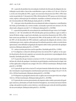 226
ADCT – Art. 72, III
III – a parcela do produto da arrecadação resultante da elevação da alíquota da con-
tribuição social sobre o lucro dos contribuintes a que se refere o § 1º do art. 22 da Lei
n. 8.212, de 24 de julho de 1991, a qual, nos exercícios financeiros de 1994 e 1995, bem
assim no período de 1º de janeiro de 1996 a 30 de junho de 1997, passa a ser de trinta por
cento, sujeita a alteração por lei ordinária, mantidas as demais normas da Lei n. 7.689,
de 15 de dezembro de 1988; (Redação dada pela EC n. 10/1996)
IV – vinte por cento do produto da arrecadação de todos os impostos e contribuições
da União, já instituídos ou a serem criados, excetuado o previsto nos incisos I, II e III,
observado o disposto nos §§ 3º e 4º; (Redação dada pela EC n. 10/1996)
V – a parcela do produto da arrecadação da contribuição de que trata a Lei Comple-
mentar n. 7, de 7 de setembro de 1970, devida pelas pessoas jurídicas a que se refere o
inciso III deste artigo, a qual será calculada, nos exercícios financeiros de 1994 a 1995,
bem assim nos períodos de 1º de janeiro de 1996 a 30 de junho de 1997 e de 1º de julho
de 1997 a 31 de dezembro de 1999, mediante a aplicação da alíquota de setenta e cinco
centésimos por cento, sujeita a alteração por lei ordinária posterior, sobre a receita bruta
operacional, como definida na legislação do imposto sobre renda e proventos de qualquer
natureza; (Redação dada pela EC n. 17/1997)
VI – outras receitas previstas em lei específica. (Incluído pela ECR n. 1/1994)
§ 1º As alíquotas e a base de cálculo previstas nos incisos III e V aplicar-se-ão a par-
tir do primeiro dia do mês seguinte aos noventa dias posteriores à promulgação desta
Emenda. (Incluído pela ECR n. 1/1994)
§ 2º As parcelas de que tratam os incisos I, II, III e V serão previamente deduzidas
da base de cálculo de qualquer vinculação ou participação constitucional ou legal, não
se lhes aplicando o disposto nos artigos 159, 212 e 239 da Constituição. (Redação dada
pela EC n. 10/1996)
§ 3º A parcela de que trata o inciso IV será previamente deduzida da base de cálculo
das vinculações ou participações constitucionais previstas nos artigos 153, § 5º; 157, II;
212; e 239 da Constituição. (Redação dada pela EC n. 10/1996)
§ 4º O disposto no parágrafo anterior não se aplica aos recursos previstos nos artigos
158, II, e 159 da Constituição. (Redação dada pela EC n. 10/1996)
§ 5º A parcela dos recursos provenientes do imposto sobre renda e proventos de qual-
quer natureza, destinada ao Fundo Social de Emergência, nos termos do inciso II deste
artigo, não poderá exceder a cinco inteiros e seis décimos por cento do total do produto
da sua arrecadação. (Redação dada pela EC n. 10/1996)
sumário
 