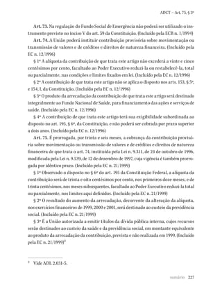 227
ADCT – Art. 75, § 3º
Art. 73. Na regulação do Fundo Social de Emergência não poderá ser utilizado o ins-
trumento previsto no inciso V do art. 59 da Constituição. (Incluído pela ECR n. 1/1994)
Art. 74. A União poderá instituir contribuição provisória sobre movimentação ou
transmissão de valores e de créditos e direitos de natureza financeira. (Incluído pela
EC n. 12/1996)
§ 1º A alíquota da contribuição de que trata este artigo não excederá a vinte e cinco
centésimos por cento, facultado ao Poder Executivo reduzi-la ou restabelecê-la, total
ou parcialmente, nas condições e limites fixados em lei. (Incluído pela EC n. 12/1996)
§ 2º A contribuição de que trata este artigo não se aplica o disposto nos arts. 153, § 5º,
e 154, I, da Constituição. (Incluído pela EC n. 12/1996)
§ 3º O produto da arrecadação da contribuição de que trata este artigo será destinado
integralmente ao Fundo Nacional de Saúde, para financiamento das ações e serviços de
saúde. (Incluído pela EC n. 12/1996)
§ 4º A contribuição de que trata este artigo terá sua exigibilidade subordinada ao
disposto no art. 195, § 6º, da Constituição, e não poderá ser cobrada por prazo superior
a dois anos. (Incluído pela EC n. 12/1996)
Art. 75. É prorrogada, por trinta e seis meses, a cobrança da contribuição provisó-
ria sobre movimentação ou transmissão de valores e de créditos e direitos de natureza
financeira de que trata o art. 74, instituída pela Lei n. 9.311, de 24 de outubro de 1996,
modificada pela Lei n. 9.539, de 12 de dezembro de 1997, cuja vigência é também prorro-
gada por idêntico prazo. (Incluído pela EC n. 21/1999)
§ 1º Observado o disposto no § 6º do art. 195 da Constituição Federal, a alíquota da
contribuição será de trinta e oito centésimos por cento, nos primeiros doze meses, e de
trinta centésimos, nos meses subsequentes, facultado ao Poder Executivo reduzi-la total
ou parcialmente, nos limites aqui definidos. (Incluído pela EC n. 21/1999)
§ 2º O resultado do aumento da arrecadação, decorrente da alteração da alíquota,
nos exercícios financeiros de 1999, 2000 e 2001, será destinado ao custeio da previdência
social. (Incluído pela EC n. 21/1999)
§ 3º É a União autorizada a emitir títulos da dívida pública interna, cujos recursos
serão destinados ao custeio da saúde e da previdência social, em montante equivalente
ao produto da arrecadação da contribuição, prevista e não realizada em 1999. (Incluído
pela EC n. 21/1999)2
2 Vide ADI. 2.031-5.
sumário
 