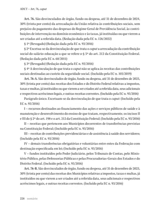 228
ADCT – Art. 76, caput
Art. 76. São desvinculados de órgão, fundo ou despesa, até 31 de dezembro de 2024,
30% (trinta por cento) da arrecadação da União relativa às contribuições sociais, sem
prejuízo do pagamento das despesas do Regime Geral de Previdência Social, às contri-
buições de intervenção no domínio econômico e às taxas, já instituídas ou que vierem a
ser criadas até a referida data. (Redação dada pela EC n. 126/2022)
§ 1º (Revogado) (Redação dada pela EC n. 93/2016)
§ 2º Excetua-se da desvinculação de que trata o caput a arrecadação da contribuição
social do salário-educação a que se refere o § 5º do art. 212 da Constituição Federal.
(Redação dada pela EC n. 68/2011)
§ 3º (Revogado) (Redação dada pela EC n. 93/2016)
§ 4º A desvinculação de que trata o caput não se aplica às receitas das contribuições
sociais destinadas ao custeio da seguridade social. (Incluído pela EC n. 103/2019)
Art. 76-A. São desvinculados de órgão, fundo ou despesa, até 31 de dezembro de 2023,
30% (trinta por cento) das receitas dos Estados e do Distrito Federal relativas a impostos,
taxasemultas,jáinstituídosouquevieremasercriadosatéareferidadata,seusadicionais
e respectivos acréscimos legais, e outras receitas correntes. (Incluído pela EC n. 93/2016)
Parágrafo único. Excetuam-se da desvinculação de que trata o caput: (Incluído pela
EC n. 93/2016)
I – recursos destinados ao financiamento das ações e serviços públicos de saúde e à
manutenção e desenvolvimento do ensino de que tratam, respectivamente, os incisos II
e III do § 2º do art. 198 e o art. 212 da Constituição Federal; (Incluído pela EC n. 93/2016)
II – receitas que pertencem aos Municípios decorrentes de transferências previstas
na Constituição Federal; (Incluído pela EC n. 93/2016)
III – receitas de contribuições previdenciárias e de assistência à saúde dos servidores;
(Incluído pela EC n. 93/2016)
IV – demais transferências obrigatórias e voluntárias entre entes da Federação com
destinação especificada em lei; (Incluído pela EC n. 93/2016)
V – fundos instituídos pelo Poder Judiciário, pelos Tribunais de Contas, pelo Minis-
tério Público, pelas Defensorias Públicas e pelas Procuradorias-Gerais dos Estados e do
Distrito Federal. (Incluído pela EC n. 93/2016)
Art. 76-B. São desvinculados de órgão, fundo ou despesa, até 31 de dezembro de 2023,
30% (trinta por cento) das receitas dos Municípios relativas a impostos, taxas e multas, já
instituídos ou que vierem a ser criados até a referida data, seus adicionais e respectivos
acréscimos legais, e outras receitas correntes. (Incluído pela EC n. 93/2016)
sumário
 