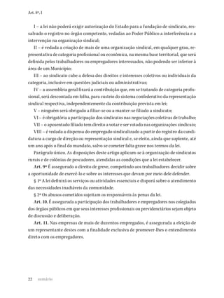 22
Art. 8º, I
I – a lei não poderá exigir autorização do Estado para a fundação de sindicato, res-
salvado o registro no órgão competente, vedadas ao Poder Público a interferência e a
intervenção na organização sindical;
II – é vedada a criação de mais de uma organização sindical, em qualquer grau, re-
presentativa de categoria profissional ou econômica, na mesma base territorial, que será
definida pelos trabalhadores ou empregadores interessados, não podendo ser inferior à
área de um Município;
III – ao sindicato cabe a defesa dos direitos e interesses coletivos ou individuais da
categoria, inclusive em questões judiciais ou administrativas;
IV – a assembleia geral fixará a contribuição que, em se tratando de categoria profis-
sional, será descontada em folha, para custeio do sistema confederativo da representação
sindical respectiva, independentemente da contribuição prevista em lei;
V – ninguém será obrigado a filiar-se ou a manter-se filiado a sindicato;
VI – é obrigatória a participação dos sindicatos nas negociações coletivas de trabalho;
VII – o aposentado filiado tem direito a votar e ser votado nas organizações sindicais;
VIII – é vedada a dispensa do empregado sindicalizado a partir do registro da candi-
datura a cargo de direção ou representação sindical e, se eleito, ainda que suplente, até
um ano após o final do mandato, salvo se cometer falta grave nos termos da lei.
Parágrafo único. As disposições deste artigo aplicam-se à organização de sindicatos
rurais e de colônias de pescadores, atendidas as condições que a lei estabelecer.
Art. 9º É assegurado o direito de greve, competindo aos trabalhadores decidir sobre
a oportunidade de exercê-lo e sobre os interesses que devam por meio dele defender.
§ 1º A lei definirá os serviços ou atividades essenciais e disporá sobre o atendimento
das necessidades inadiáveis da comunidade.
§ 2º Os abusos cometidos sujeitam os responsáveis às penas da lei.
Art. 10. É assegurada a participação dos trabalhadores e empregadores nos colegiados
dos órgãos públicos em que seus interesses profissionais ou previdenciários sejam objeto
de discussão e deliberação.
Art. 11. Nas empresas de mais de duzentos empregados, é assegurada a eleição de
um representante destes com a finalidade exclusiva de promover-lhes o entendimento
direto com os empregadores.
sumário
 