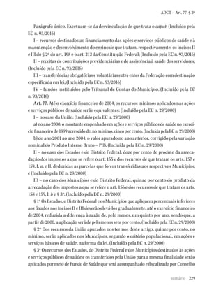 229
ADCT – Art. 77, § 3º
Parágrafo único. Excetuam-se da desvinculação de que trata o caput: (Incluído pela
EC n. 93/2016)
I – recursos destinados ao financiamento das ações e serviços públicos de saúde e à
manutenção e desenvolvimento do ensino de que tratam, respectivamente, os incisos II
e III do § 2º do art. 198 e o art. 212 da Constituição Federal; (Incluído pela EC n. 93/2016)
II – receitas de contribuições previdenciárias e de assistência à saúde dos servidores;
(Incluído pela EC n. 93/2016)
III – transferências obrigatórias e voluntárias entre entes da Federação com destinação
especificada em lei; (Incluído pela EC n. 93/2016)
IV – fundos instituídos pelo Tribunal de Contas do Município. (Incluído pela EC
n. 93/2016)
Art. 77. Até o exercício financeiro de 2004, os recursos mínimos aplicados nas ações
e serviços públicos de saúde serão equivalentes: (Incluído pela EC n. 29/2000)
I – no caso da União: (Incluído pela EC n. 29/2000)
a) no ano 2000, o montante empenhado em ações e serviços públicos de saúde no exercí-
ciofinanceirode1999acrescidode,nomínimo,cincoporcento;(IncluídapelaECn.29/2000)
b) do ano 2001 ao ano 2004, o valor apurado no ano anterior, corrigido pela variação
nominal do Produto Interno Bruto – PIB; (Incluída pela EC n. 29/2000)
II – no caso dos Estados e do Distrito Federal, doze por cento do produto da arreca-
dação dos impostos a que se refere o art. 155 e dos recursos de que tratam os arts. 157 e
159, I, a, e II, deduzidas as parcelas que forem transferidas aos respectivos Municípios;
e (Incluído pela EC n. 29/2000)
III – no caso dos Municípios e do Distrito Federal, quinze por cento do produto da
arrecadação dos impostos a que se refere o art. 156 e dos recursos de que tratam os arts.
158 e 159, I, b e § 3º. (Incluído pela EC n. 29/2000)
§ 1º Os Estados, o Distrito Federal e os Municípios que apliquem percentuais inferiores
aos fixados nos incisos II e III deverão elevá-los gradualmente, até o exercício financeiro
de 2004, reduzida a diferença à razão de, pelo menos, um quinto por ano, sendo que, a
partir de 2000, a aplicação será de pelo menos sete por cento. (Incluído pela EC n. 29/2000)
§ 2º Dos recursos da União apurados nos termos deste artigo, quinze por cento, no
mínimo, serão aplicados nos Municípios, segundo o critério populacional, em ações e
serviços básicos de saúde, na forma da lei. (Incluído pela EC n. 29/2000)
§ 3º Os recursos dos Estados, do Distrito Federal e dos Municípios destinados às ações
e serviços públicos de saúde e os transferidos pela União para a mesma finalidade serão
aplicados por meio de Fundo de Saúde que será acompanhado e fiscalizado por Conselho
sumário
 