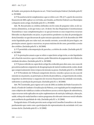 230
ADCT – Art. 77, § 3º
de Saúde, sem prejuízo do disposto no art. 74 da Constituição Federal. (Incluído pela EC
n. 29/2000)
§ 4º Na ausência da lei complementar a que se refere o art. 198, § 3º, a partir do exercício
financeiro de 2005, aplicar-se-á à União, aos Estados, ao Distrito Federal e aos Municípios
o disposto neste artigo. (Incluído pela EC n. 29/2000)
Art. 78. Ressalvados os créditos definidos em lei como de pequeno valor, os de na-
tureza alimentícia, os de que trata o art. 33 deste Ato das Disposições Constitucionais
Transitórias e suas complementações e os que já tiverem os seus respectivos recursos
liberados ou depositados em juízo, os precatórios pendentes na data de promulgação
desta Emenda e os que decorram de ações iniciais ajuizadas até 31 de dezembro de 1999
serão liquidados pelo seu valor real, em moeda corrente, acrescido de juros legais, em
prestações anuais, iguais e sucessivas, no prazo máximo de dez anos, permitida a cessão
dos créditos. (Incluído pela EC n. 30/2000)
§ 1º É permitida a decomposição de parcelas, a critério do credor. (Incluído pela EC
n. 30/2000)
§ 2º As prestações anuais a que se refere o caput deste artigo terão, se não liquidadas
até o final do exercício a que se referem, poder liberatório do pagamento de tributos da
entidade devedora. (Incluído pela EC n. 30/2000)
§ 3º O prazo referido no caput deste artigo fica reduzido para dois anos, nos casos de
precatórios judiciais originários de desapropriação de imóvel residencial do credor, desde
que comprovadamente único à época da imissão na posse. (Incluído pela EC n. 30/2000)
§ 4º O Presidente do Tribunal competente deverá, vencido o prazo ou em caso de
omissão no orçamento, ou preterição ao direito de precedência, a requerimento do credor,
requisitar ou determinar o sequestro de recursos financeiros da entidade executada,
suficientes à satisfação da prestação. (Incluído pela EC n. 30/2000)
Art. 79. É instituído, para vigorar até o ano de 2010, no âmbito do Poder Executivo Fe-
deral, o Fundo de Combate e Erradicação da Pobreza, a ser regulado por lei complementar
com o objetivo de viabilizar a todos os brasileiros acesso a níveis dignos de subsistência,
cujos recursos serão aplicados em ações suplementares de nutrição, habitação, educação,
saúde, reforço de renda familiar e outros programas de relevante interesse social voltados
para melhoria da qualidade de vida. (Incluído pela EC n. 31/2000)
Parágrafo único. O Fundo previsto neste artigo terá Conselho Consultivo e de Acom-
panhamento que conte com a participação de representantes da sociedade civil, nos
termos da lei. (Incluído pela EC n. 31/2000)
sumário
 