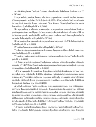 231
ADCT – Art. 81, § 1º
Art. 80. Compõem o Fundo de Combate e Erradicação da Pobreza: (Incluído pela EC
n. 31/2000)
I – a parcela do produto da arrecadação correspondente a um adicional de oito cen-
tésimos por cento, aplicável de 18 de junho de 2000 a 17 de junho de 2002, na alíquota
da contribuição social de que trata o art. 75 do Ato das Disposições Constitucionais
Transitórias; (Incluído pela EC n. 31/2000)
II – a parcela do produto da arrecadação correspondente a um adicional de cinco
pontos percentuais na alíquota do Imposto sobre Produtos Industrializados – IPI, ou
do imposto que vier a substituí-lo, incidente sobre produtos supérfluos e aplicável até a
extinção do Fundo; (Incluído pela EC n. 31/2000)
III – o produto da arrecadação do imposto de que trata o art. 153, VII, da Constituição;
(Incluído pela EC n. 31/2000)
IV – dotações orçamentárias; (Incluído pela EC n. 31/2000)
V – doações, de qualquer natureza, de pessoas físicas ou jurídicas do País ou do exte-
rior; (Incluído pela EC n. 31/2000)
VI – outras receitas, a serem definidas na regulamentação do referido Fundo. (Incluído
pela EC n. 31/2000)
§ 1º Aos recursos integrantes do Fundo de que trata este artigo não se aplica o disposto
nos arts. 159 e 167, IV, da Constituição, assim como qualquer desvinculação de recursos
orçamentários. (Incluído pela EC n. 31/2000)
§ 2º A arrecadação decorrente do disposto no inciso I deste artigo, no período com-
preendido entre 18 de junho de 2000 e o início da vigência da lei complementar a que se
refere ao art. 79, será integralmente repassada ao Fundo, preservado o seu valor real,
em títulos públicos federais, progressivamente resgatáveis após 18 de junho de 2002, na
forma da lei. (Incluído pela EC n. 31/2000)
Art. 81. É instituído Fundo constituído pelos recursos recebidos pela União em de-
corrência da desestatização de sociedades de economia mista ou empresas públicas
por ela controladas, direta ou indiretamente, quando a operação envolver a alienação
do respectivo controle acionário a pessoa ou entidade não integrante da administração
pública, ou de participação societária remanescente após a alienação, cujos rendimentos,
gerados a partir de 18 de junho de 2002, reverterão ao Fundo de Combate e Erradicação
de Pobreza. (Incluído pela EC n. 31/2000)
§ 1º Caso o montante anual previsto nos rendimentos transferidos ao Fundo de Com-
bate e Erradicação da Pobreza, na forma deste artigo, não alcance o valor de quatro
sumário
 
