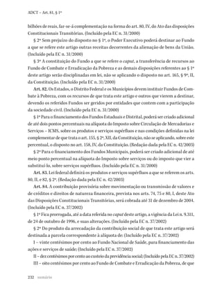 232
ADCT – Art. 81, § 1º
bilhões de reais, far-se-á complementação na forma do art. 80, IV, do Ato das disposições
Constitucionais Transitórias. (Incluído pela EC n. 31/2000)
§ 2º Sem prejuízo do disposto no § 1º, o Poder Executivo poderá destinar ao Fundo
a que se refere este artigo outras receitas decorrentes da alienação de bens da União.
(Incluído pela EC n. 31/2000)
§ 3º A constituição do Fundo a que se refere o caput, a transferência de recursos ao
Fundo de Combate e Erradicação da Pobreza e as demais disposições referentes ao § 1º
deste artigo serão disciplinadas em lei, não se aplicando o disposto no art. 165, § 9º, II,
da Constituição. (Incluído pela EC n. 31/2000)
Art. 82. Os Estados, o Distrito Federal e os Municípios devem instituir Fundos de Com-
bate à Pobreza, com os recursos de que trata este artigo e outros que vierem a destinar,
devendo os referidos Fundos ser geridos por entidades que contem com a participação
da sociedade civil. (Incluído pela EC n. 31/2000)
§ 1º Para o financiamento dos Fundos Estaduais e Distrital, poderá ser criado adicional
de até dois pontos percentuais na alíquota do Imposto sobre Circulação de Mercadorias e
Serviços – ICMS, sobre os produtos e serviços supérfluos e nas condições definidas na lei
complementardequetrataoart.155,§2º,XII,daConstituição,nãoseaplicando,sobreeste
percentual, o disposto no art. 158, IV, da Constituição. (Redação dada pela EC n. 42/2003)
§ 2º Para o financiamento dos Fundos Municipais, poderá ser criado adicional de até
meio ponto percentual na alíquota do Imposto sobre serviços ou do imposto que vier a
substituí-lo, sobre serviços supérfluos. (Incluído pela EC n. 31/2000)
Art. 83. Lei federal definirá os produtos e serviços supérfluos a que se referem os arts.
80, II, e 82, § 2º. (Redação dada pela EC n. 42/2003)
Art. 84. A contribuição provisória sobre movimentação ou transmissão de valores e
de créditos e direitos de natureza financeira, prevista nos arts. 74, 75 e 80, I, deste Ato
das Disposições Constitucionais Transitórias, será cobrada até 31 de dezembro de 2004.
(Incluído pela EC n. 37/2002)
§ 1º Fica prorrogada, até a data referida no caput deste artigo, a vigência da Lei n. 9.311,
de 24 de outubro de 1996, e suas alterações. (Incluído pela EC n. 37/2002)
§ 2º Do produto da arrecadação da contribuição social de que trata este artigo será
destinada a parcela correspondente à alíquota de: (Incluído pela EC n. 37/2002)
I – vinte centésimos por cento ao Fundo Nacional de Saúde, para financiamento das
ações e serviços de saúde; (Incluído pela EC n. 37/2002)
II–dezcentésimosporcentoaocusteiodaprevidênciasocial;(IncluídopelaECn.37/2002)
III – oito centésimos por cento ao Fundo de Combate e Erradicação da Pobreza, de que
sumário
 