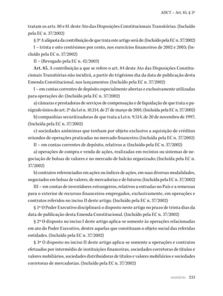 233
ADCT – Art. 85, § 3º
tratam os arts. 80 e 81 deste Ato das Disposições Constitucionais Transitórias. (Incluído
pela EC n. 37/2002)
§3ºAalíquotadacontribuiçãodequetrataesteartigoseráde:(IncluídopelaECn.37/2002)
I – trinta e oito centésimos por cento, nos exercícios financeiros de 2002 e 2003; (In-
cluído pela EC n. 37/2002)
II – (Revogado pela EC n. 42/2003)
Art. 85. A contribuição a que se refere o art. 84 deste Ato das Disposições Constitu-
cionais Transitórias não incidirá, a partir do trigésimo dia da data de publicação desta
Emenda Constitucional, nos lançamentos: (Incluído pela EC n. 37/2002)
I – em contas correntes de depósito especialmente abertas e exclusivamente utilizadas
para operações de: (Incluído pela EC n. 37/2002)
a) câmaras e prestadoras de serviços de compensação e de liquidação de que trata o pa-
rágrafoúnicodoart.2ºdaLein.10.214,de27demarçode2001;(IncluídapelaECn.37/2002)
b) companhias securitizadoras de que trata a Lei n. 9.514, de 20 de novembro de 1997;
(Incluída pela EC n. 37/2002)
c) sociedades anônimas que tenham por objeto exclusivo a aquisição de créditos
oriundos de operações praticadas no mercado financeiro; (Incluída pela EC n. 37/2002)
II – em contas correntes de depósito, relativos a: (Incluído pela EC n. 37/2002)
a) operações de compra e venda de ações, realizadas em recintos ou sistemas de ne-
gociação de bolsas de valores e no mercado de balcão organizado; (Incluída pela EC n.
37/2002)
b) contratos referenciados em ações ou índices de ações, em suas diversas modalidades,
negociados em bolsas de valores, de mercadorias e de futuros; (Incluída pela EC n. 37/2002)
III – em contas de investidores estrangeiros, relativos a entradas no País e a remessas
para o exterior de recursos financeiros empregados, exclusivamente, em operações e
contratos referidos no inciso II deste artigo. (Incluído pela EC n. 37/2002)
§ 1º O Poder Executivo disciplinará o disposto neste artigo no prazo de trinta dias da
data de publicação desta Emenda Constitucional. (Incluído pela EC n. 37/2002)
§ 2º O disposto no inciso I deste artigo aplica-se somente às operações relacionadas
em ato do Poder Executivo, dentre aquelas que constituam o objeto social das referidas
entidades. (Incluído pela EC n. 37/2002)
§ 3º O disposto no inciso II deste artigo aplica-se somente a operações e contratos
efetuados por intermédio de instituições financeiras, sociedades corretoras de títulos e
valores mobiliários, sociedades distribuidoras de títulos e valores mobiliários e sociedades
corretoras de mercadorias. (Incluído pela EC n. 37/2002)
sumário
 