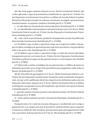 234
ADCT – Art. 86, caput
Art. 86. Serão pagos conforme disposto no art. 100 da Constituição Federal, não
se lhes aplicando a regra de parcelamento estabelecida no caput do art. 78 deste Ato
das Disposições Constitucionais Transitórias, os débitos da Fazenda Federal, Estadual,
Distrital ou Municipal oriundos de sentenças transitadas em julgado, que preencham,
cumulativamente, as seguintes condições: (Incluído pela EC n. 37/2002)
I – ter sido objeto de emissão de precatórios judiciários; (Incluído pela EC n. 37/2002)
II – ter sido definidos como de pequeno valor pela lei de que trata o § 3º do art. 100 da
Constituição Federal ou pelo art. 87 deste Ato das Disposições Constitucionais Transi-
tórias; (Incluído pela EC n. 37/2002)
III – estar, total ou parcialmente, pendentes de pagamento na data da publicação
desta Emenda Constitucional. (Incluído pela EC n. 37/2002)
§ 1º Os débitos a que se refere o caput deste artigo, ou os respectivos saldos, serão pa-
gos na ordem cronológica de apresentação dos respectivos precatórios, com precedência
sobre os de maior valor. (Incluído pela EC n. 37/2002)
§ 2º Os débitos a que se refere o caput deste artigo, se ainda não tiverem sido objeto
de pagamento parcial, nos termos do art. 78 deste Ato das Disposições Constitucionais
Transitórias, poderão ser pagos em duas parcelas anuais, se assim dispuser a lei. (Incluído
pela EC n. 37/2002)
§ 3º Observada a ordem cronológica de sua apresentação, os débitos de natureza
alimentícia previstos neste artigo terão precedência para pagamento sobre todos os
demais. (Incluído pela EC n. 37/2002)
Art. 87. Para efeito do que dispõem o § 3º do art. 100 da Constituição Federal e o art.
78 deste Ato das Disposições Constitucionais Transitórias serão considerados de pequeno
valor, até que se dê a publicação oficial das respectivas leis definidoras pelos entes da
Federação, observado o disposto no § 4º do art. 100 da Constituição Federal, os débitos
ou obrigações consignados em precatório judiciário, que tenham valor igual ou inferior
a: (Incluído pela EC n. 37/2002)
I – quarenta salários mínimos, perante a Fazenda dos Estados e do Distrito Federal;
(Incluído pela EC n. 37/2002)
II – trinta salários mínimos, perante a Fazenda dos Municípios. (Incluído pela EC n.
37/2002)
Parágrafo único. Se o valor da execução ultrapassar o estabelecido neste artigo, o
pagamento far-se-á, sempre, por meio de precatório, sendo facultada à parte exequente
a renúncia ao crédito do valor excedente, para que possa optar pelo pagamento do saldo
sem o precatório, da forma prevista no § 3º do art. 100. (Incluído pela EC n. 37/2002)
sumário
 