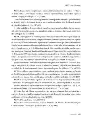 235
ADCT – Art. 92, caput
Art. 88. Enquanto lei complementar não disciplinar o disposto nos incisos I e III do §
3º do art. 156 da Constituição Federal, o imposto a que se refere o inciso III do caput do
mesmo artigo: (Incluído pela EC n. 37/2002)
I – terá alíquota mínima de dois por cento, exceto para os serviços a que se referem
os itens 32, 33 e 34 da Lista de Serviços anexa ao Decreto-Lei n. 406, de 31 de dezembro
de 1968; (Incluído pela EC n. 37/2002)
II – não será objeto de concessão de isenções, incentivos e benefícios fiscais, que re-
sulte, direta ou indiretamente, na redução da alíquota mínima estabelecida no inciso I.
(Incluído pela EC n. 37/2002)
Art. 89. Os integrantes da carreira policial militar e os servidores municipais do ex-Ter-
ritório Federal de Rondônia que, comprovadamente, se encontravam no exercício regular
desuasfunçõesprestandoserviçoàqueleex-Territórionadataemquefoitransformadoem
Estado, bem como os servidores e os policiais militares alcançados pelo disposto no art. 36
da Lei Complementar n. 41, de 22 de dezembro de 1981, e aqueles admitidos regularmente
nos quadros do Estado de Rondônia até a data de posse do primeiro Governador eleito, em
15 de março de 1987, constituirão, mediante opção, quadro em extinção da administração
federal, assegurados os direitos e as vantagens a eles inerentes, vedado o pagamento, a
qualquer título, de diferenças remuneratórias. (Redação dada pela EC n. 60/2009)
§ 1º Os membros da Polícia Militar continuarão prestando serviços ao Estado de Ron-
dônia, na condição de cedidos, submetidos às corporações da Polícia Militar, observadas
as atribuições de função compatíveis com o grau hierárquico. (Incluído pela EC n. 60/2009)
§ 2º Os servidores a que se refere o caput continuarão prestando serviços ao Estado
de Rondônia na condição de cedidos, até seu aproveitamento em órgão ou entidade da
administração federal direta, autárquica ou fundacional. (Incluído pela EC n. 60/2009)
Art. 90. O prazo previsto no caput do art. 84 deste Ato das Disposições Constitucionais
Transitórias fica prorrogado até 31 de dezembro de 2007. (Incluído pela EC n. 42/2003)
§ 1º Fica prorrogada, até a data referida no caput deste artigo, a vigência da Lei n. 9.311,
de 24 de outubro de 1996, e suas alterações. (Incluído pela EC n. 42/2003)
§ 2º Até a data referida no caput deste artigo, a alíquota da contribuição de que trata
o art. 84 deste Ato das Disposições Constitucionais Transitórias será de trinta e oito
centésimos por cento. (Incluído pela EC n. 42/2003)
Art. 91. (Revogado pela EC n. 109/2021)
Art. 92. São acrescidos dez anos ao prazo fixado no art. 40 deste Ato das Disposições
Constitucionais Transitórias. (Incluído pela EC n. 42/2003)
sumário
 
