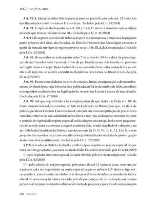 236
ADCT – Art. 92-A, caput
Art. 92-A. São acrescidos 50 (cinquenta) anos ao prazo fixado pelo art. 92 deste Ato
das Disposições Constitucionais Transitórias. (Incluído pela EC n. 83/2014)
Art. 93. A vigência do disposto no art. 159, III, e § 4º, iniciará somente após a edição
da lei de que trata o referido inciso III. (Incluído pela EC n. 42/2003)
Art. 94. Os regimes especiais de tributação para microempresas e empresas de pequeno
porte próprios da União, dos Estados, do Distrito Federal e dos Municípios cessarão a
partir da entrada em vigor do regime previsto no art. 146, III, d, da Constituição. (Incluído
pela EC n. 42/2003)
Art. 95. Os nascidos no estrangeiro entre 7 de junho de 1994 e a data da promulga-
ção desta Emenda Constitucional, filhos de pai brasileiro ou mãe brasileira, poderão
ser registrados em repartição diplomática ou consular brasileira competente ou em
ofício de registro, se vierem a residir na República Federativa do Brasil. (Incluído pela
EC n. 54/2007)
Art. 96. Ficam convalidados os atos de criação, fusão, incorporação e desmembra-
mento de Municípios, cuja lei tenha sido publicada até 31 de dezembro de 2006, atendidos
os requisitos estabelecidos na legislação do respectivo Estado à época de sua criação.
(Incluído pela EC n. 57/2008)
Art. 97. Até que seja editada a lei complementar de que trata o § 15 do art. 100 da
Constituição Federal, os Estados, o Distrito Federal e os Municípios que, na data de
publicação desta Emenda Constitucional, estejam em mora na quitação de precatórios
vencidos, relativos às suas administrações direta e indireta, inclusive os emitidos durante
o período de vigência do regime especial instituído por este artigo, farão esses pagamen-
tos de acordo com as normas a seguir estabelecidas, sendo inaplicável o disposto no
art. 100 desta Constituição Federal, exceto em seus §§ 2º, 3º, 9º, 10, 11, 12, 13 e 14, e sem
prejuízo dos acordos de juízos conciliatórios já formalizados na data de promulgação
desta Emenda Constitucional. (Incluído pela EC n. 62/2009)
§ 1º Os Estados, o Distrito Federal e os Municípios sujeitos ao regime especial de que
trata este artigo optarão, por meio de ato do Poder Executivo: (Incluído pela EC n. 62/2009)
I – pelo depósito em conta especial do valor referido pelo § 2º deste artigo; ou (Incluído
pela EC n. 62/2009)
II – pela adoção do regime especial pelo prazo de até 15 (quinze) anos, caso em que
o percentual a ser depositado na conta especial a que se refere o § 2º deste artigo cor-
responderá, anualmente, ao saldo total dos precatórios devidos, acrescido do índice
oficial de remuneração básica da caderneta de poupança e de juros simples no mesmo
percentual de juros incidentes sobre a caderneta de poupança para fins de compensação
sumário
 