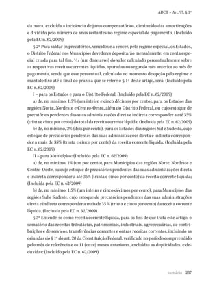 237
ADCT – Art. 97, § 3º
da mora, excluída a incidência de juros compensatórios, diminuído das amortizações
e dividido pelo número de anos restantes no regime especial de pagamento. (Incluído
pela EC n. 62/2009)
§ 2º Para saldar os precatórios, vencidos e a vencer, pelo regime especial, os Estados,
o Distrito Federal e os Municípios devedores depositarão mensalmente, em conta espe-
cial criada para tal fim, 1/12 (um doze avos) do valor calculado percentualmente sobre
as respectivas receitas correntes líquidas, apuradas no segundo mês anterior ao mês de
pagamento, sendo que esse percentual, calculado no momento de opção pelo regime e
mantido fixo até o final do prazo a que se refere o § 14 deste artigo, será: (Incluído pela
EC n. 62/2009)
I – para os Estados e para o Distrito Federal: (Incluído pela EC n. 62/2009)
a) de, no mínimo, 1,5% (um inteiro e cinco décimos por cento), para os Estados das
regiões Norte, Nordeste e Centro-Oeste, além do Distrito Federal, ou cujo estoque de
precatórios pendentes das suas administrações direta e indireta corresponder a até 35%
(trinta e cinco por cento) do total da receita corrente líquida; (Incluída pela EC n. 62/2009)
b) de, no mínimo, 2% (dois por cento), para os Estados das regiões Sul e Sudeste, cujo
estoque de precatórios pendentes das suas administrações direta e indireta correspon-
der a mais de 35% (trinta e cinco por cento) da receita corrente líquida; (Incluída pela
EC n. 62/2009)
II – para Municípios: (Incluído pela EC n. 62/2009)
a) de, no mínimo, 1% (um por cento), para Municípios das regiões Norte, Nordeste e
Centro-Oeste, ou cujo estoque de precatórios pendentes das suas administrações direta
e indireta corresponder a até 35% (trinta e cinco por cento) da receita corrente líquida;
(Incluída pela EC n. 62/2009)
b) de, no mínimo, 1,5% (um inteiro e cinco décimos por cento), para Municípios das
regiões Sul e Sudeste, cujo estoque de precatórios pendentes das suas administrações
direta e indireta corresponder a mais de 35 % (trinta e cinco por cento) da receita corrente
líquida. (Incluída pela EC n. 62/2009)
§ 3º Entende-se como receita corrente líquida, para os fins de que trata este artigo, o
somatório das receitas tributárias, patrimoniais, industriais, agropecuárias, de contri-
buições e de serviços, transferências correntes e outras receitas correntes, incluindo as
oriundas do § 1º do art. 20 da Constituição Federal, verificado no período compreendido
pelo mês de referência e os 11 (onze) meses anteriores, excluídas as duplicidades, e de-
duzidas: (Incluído pela EC n. 62/2009)
sumário
 