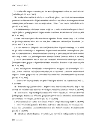 238
ADCT – Art. 97, § 3º, I
I – nos Estados, as parcelas entregues aos Municípios por determinação constitucional;
(Incluído pela EC n. 62/2009)
II – nos Estados, no Distrito Federal e nos Municípios, a contribuição dos servidores
para custeio do seu sistema de previdência e assistência social e as receitas provenientes
da compensação financeira referida no § 9º do art. 201 da Constituição Federal. (Incluído
pela EC n. 62/2009)
§ 4º As contas especiais de que tratam os §§ 1º e 2º serão administradas pelo Tribunal
de Justiça local, para pagamento de precatórios expedidos pelos tribunais. (Incluído pela
EC n. 62/2009)
§ 5º Os recursos depositados nas contas especiais de que tratam os §§ 1º e 2º deste
artigo não poderão retornar para Estados, Distrito Federal e Municípios devedores. (In-
cluído pela EC n. 62/2009)
§ 6º Pelo menos 50% (cinquenta por cento) dos recursos de que tratam os §§ 1º e 2º deste
artigo serão utilizados para pagamento de precatórios em ordem cronológica de apre-
sentação, respeitadas as preferências definidas no § 1º, para os requisitórios do mesmo
ano e no § 2º do art. 100, para requisitórios de todos os anos. (Incluído pela EC n. 62/2009)
§ 7º Nos casos em que não se possa estabelecer a precedência cronológica entre 2
(dois) precatórios, pagar-se-á primeiramente o precatório de menor valor. (Incluído pela
EC n. 62/2009)
§ 8º A aplicação dos recursos restantes dependerá de opção a ser exercida por Esta-
dos, Distrito Federal e Municípios devedores, por ato do Poder Executivo, obedecendo à
seguinte forma, que poderá ser aplicada isoladamente ou simultaneamente: (Incluído
pela EC n. 62/2009)
I – destinados ao pagamento dos precatórios por meio do leilão; (Incluído pela EC
n. 62/2009)
II – destinados a pagamento à vista de precatórios não quitados na forma do § 6º e do
inciso I, em ordem única e crescente de valor por precatório; (Incluído pela EC n. 62/2009)
III – destinados a pagamento por acordo direto com os credores, na forma estabelecida
por lei própria da entidade devedora, que poderá prever criação e forma de funcionamento
de câmara de conciliação. (Incluído pela EC n. 62/2009)
§ 9º Os leilões de que trata o inciso I do § 8º deste artigo: (Incluído pela EC n. 62/2009)
I – serão realizados por meio de sistema eletrônico administrado por entidade auto-
rizada pela Comissão de Valores Mobiliários ou pelo Banco Central do Brasil; (Incluído
pela EC n. 62/2009)
II – admitirão a habilitação de precatórios, ou parcela de cada precatório indicada
sumário
 