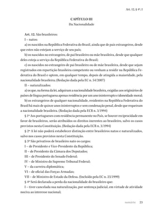 23
Art. 12, § 4º, I
CAPÍTULO III
Da Nacionalidade
Art. 12. São brasileiros:
I – natos:
a) os nascidos na República Federativa do Brasil, ainda que de pais estrangeiros, desde
que estes não estejam a serviço de seu país;
b) os nascidos no estrangeiro, de pai brasileiro ou mãe brasileira, desde que qualquer
deles esteja a serviço da República Federativa do Brasil;
c) os nascidos no estrangeiro de pai brasileiro ou de mãe brasileira, desde que sejam
registrados em repartição brasileira competente ou venham a residir na República Fe-
derativa do Brasil e optem, em qualquer tempo, depois de atingida a maioridade, pela
nacionalidade brasileira; (Redação dada pela EC n. 54/2007)
II – naturalizados:
a)osque,naformadalei,adquiramanacionalidadebrasileira,exigidasaosorigináriosde
paísesdelínguaportuguesaapenasresidênciaporumanoininterruptoeidoneidademoral;
b) os estrangeiros de qualquer nacionalidade, residentes na República Federativa do
Brasil há mais de quinze anos ininterruptos e sem condenação penal, desde que requeiram
a nacionalidade brasileira. (Redação dada pela ECR n. 3/1994)
§ 1º Aos portugueses com residência permanente no País, se houver reciprocidade em
favor de brasileiros, serão atribuídos os direitos inerentes ao brasileiro, salvo os casos
previstos nesta Constituição. (Redação dada pela ECR n. 3/1994)
§ 2º A lei não poderá estabelecer distinção entre brasileiros natos e naturalizados,
salvo nos casos previstos nesta Constituição.
§ 3º São privativos de brasileiro nato os cargos:
I – de Presidente e Vice-Presidente da República;
II – de Presidente da Câmara dos Deputados;
III – de Presidente do Senado Federal;
IV – de Ministro do Supremo Tribunal Federal;
V – da carreira diplomática;
VI – de oficial das Forças Armadas;
VII – de Ministro de Estado da Defesa. (Incluído pela EC n. 23/1999)
§ 4º Será declarada a perda da nacionalidade do brasileiro que:
I – tiver cancelada sua naturalização, por sentença judicial, em virtude de atividade
nociva ao interesse nacional;
sumário
 