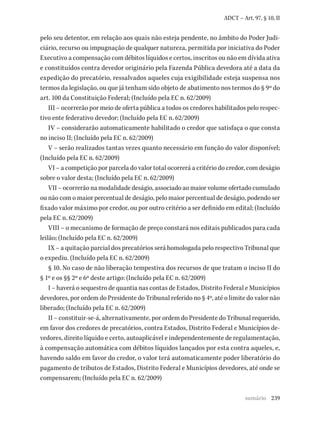239
ADCT – Art. 97, § 10, II
pelo seu detentor, em relação aos quais não esteja pendente, no âmbito do Poder Judi-
ciário, recurso ou impugnação de qualquer natureza, permitida por iniciativa do Poder
Executivo a compensação com débitos líquidos e certos, inscritos ou não em dívida ativa
e constituídos contra devedor originário pela Fazenda Pública devedora até a data da
expedição do precatório, ressalvados aqueles cuja exigibilidade esteja suspensa nos
termos da legislação, ou que já tenham sido objeto de abatimento nos termos do § 9º do
art. 100 da Constituição Federal; (Incluído pela EC n. 62/2009)
III – ocorrerão por meio de oferta pública a todos os credores habilitados pelo respec-
tivo ente federativo devedor; (Incluído pela EC n. 62/2009)
IV – considerarão automaticamente habilitado o credor que satisfaça o que consta
no inciso II; (Incluído pela EC n. 62/2009)
V – serão realizados tantas vezes quanto necessário em função do valor disponível;
(Incluído pela EC n. 62/2009)
VI – a competição por parcela do valor total ocorrerá a critério do credor, com deságio
sobre o valor desta; (Incluído pela EC n. 62/2009)
VII – ocorrerão na modalidade deságio, associado ao maior volume ofertado cumulado
ou não com o maior percentual de deságio, pelo maior percentual de deságio, podendo ser
fixado valor máximo por credor, ou por outro critério a ser definido em edital; (Incluído
pela EC n. 62/2009)
VIII – o mecanismo de formação de preço constará nos editais publicados para cada
leilão; (Incluído pela EC n. 62/2009)
IX – a quitação parcial dos precatórios será homologada pelo respectivo Tribunal que
o expediu. (Incluído pela EC n. 62/2009)
§ 10. No caso de não liberação tempestiva dos recursos de que tratam o inciso II do
§ 1º e os §§ 2º e 6º deste artigo: (Incluído pela EC n. 62/2009)
I – haverá o sequestro de quantia nas contas de Estados, Distrito Federal e Municípios
devedores, por ordem do Presidente do Tribunal referido no § 4º, até o limite do valor não
liberado; (Incluído pela EC n. 62/2009)
II – constituir-se-á, alternativamente, por ordem do Presidente do Tribunal requerido,
em favor dos credores de precatórios, contra Estados, Distrito Federal e Municípios de-
vedores, direito líquido e certo, autoaplicável e independentemente de regulamentação,
à compensação automática com débitos líquidos lançados por esta contra aqueles, e,
havendo saldo em favor do credor, o valor terá automaticamente poder liberatório do
pagamento de tributos de Estados, Distrito Federal e Municípios devedores, até onde se
compensarem; (Incluído pela EC n. 62/2009)
sumário
 