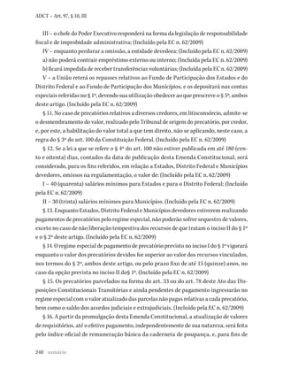 240
ADCT – Art. 97, § 10, III
III – o chefe do Poder Executivo responderá na forma da legislação de responsabilidade
fiscal e de improbidade administrativa; (Incluído pela EC n. 62/2009)
IV – enquanto perdurar a omissão, a entidade devedora: (Incluído pela EC n. 62/2009)
a) não poderá contrair empréstimo externo ou interno; (Incluída pela EC n. 62/2009)
b) ficará impedida de receber transferências voluntárias; (Incluída pela EC n. 62/2009)
V – a União reterá os repasses relativos ao Fundo de Participação dos Estados e do
Distrito Federal e ao Fundo de Participação dos Municípios, e os depositará nas contas
especiais referidas no § 1º, devendo sua utilização obedecer ao que prescreve o § 5º, ambos
deste artigo. (Incluído pela EC n. 62/2009)
§ 11. No caso de precatórios relativos a diversos credores, em litisconsórcio, admite-se
o desmembramento do valor, realizado pelo Tribunal de origem do precatório, por credor,
e, por este, a habilitação do valor total a que tem direito, não se aplicando, neste caso, a
regra do § 3º do art. 100 da Constituição Federal. (Incluído pela EC n. 62/2009)
§ 12. Se a lei a que se refere o § 4º do art. 100 não estiver publicada em até 180 (cen-
to e oitenta) dias, contados da data de publicação desta Emenda Constitucional, será
considerado, para os fins referidos, em relação a Estados, Distrito Federal e Municípios
devedores, omissos na regulamentação, o valor de: (Incluído pela EC n. 62/2009)
I – 40 (quarenta) salários mínimos para Estados e para o Distrito Federal; (Incluído
pela EC n. 62/2009)
II – 30 (trinta) salários mínimos para Municípios. (Incluído pela EC n. 62/2009)
§ 13. Enquanto Estados, Distrito Federal e Municípios devedores estiverem realizando
pagamentos de precatórios pelo regime especial, não poderão sofrer sequestro de valores,
exceto no caso de não liberação tempestiva dos recursos de que tratam o inciso II do § 1º
e o § 2º deste artigo. (Incluído pela EC n. 62/2009)
§ 14. O regime especial de pagamento de precatório previsto no inciso I do § 1º vigorará
enquanto o valor dos precatórios devidos for superior ao valor dos recursos vinculados,
nos termos do § 2º, ambos deste artigo, ou pelo prazo fixo de até 15 (quinze) anos, no
caso da opção prevista no inciso II do§ 1º. (Incluído pela EC n. 62/2009)
§ 15. Os precatórios parcelados na forma do art. 33 ou do art. 78 deste Ato das Dis-
posições Constitucionais Transitórias e ainda pendentes de pagamento ingressarão no
regime especial com o valor atualizado das parcelas não pagas relativas a cada precatório,
bem como o saldo dos acordos judiciais e extrajudiciais. (Incluído pela EC n. 62/2009)
§ 16. A partir da promulgação desta Emenda Constitucional, a atualização de valores
de requisitórios, até o efetivo pagamento, independentemente de sua natureza, será feita
pelo índice oficial de remuneração básica da caderneta de poupança, e, para fins de
sumário
 
