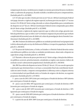 241
ADCT – Art. 99, V
compensação da mora, incidirão juros simples no mesmo percentual de juros incidentes
sobre a caderneta de poupança, ficando excluída a incidência de juros compensatórios.
(Incluído pela EC n. 62/2009)
§ 17. O valor que exceder o limite previsto no § 2º do art. 100 da Constituição Federal
será pago, durante a vigência do regime especial, na forma prevista nos §§ 6º e 7º ou nos
incisos I, II e III do § 8º deste artigo, devendo os valores dispendidos para o atendimento
do disposto no § 2º do art. 100 da Constituição Federal serem computados para efeito
do § 6º deste artigo. (Incluído pela EC n. 62/2009)
§ 18. Durante a vigência do regime especial a que se refere este artigo, gozarão tam-
bém da preferência a que se refere o § 6º os titulares originais de precatórios que tenham
completado 60 (sessenta) anos de idade até a data da promulgação desta Emenda Cons-
titucional. (Incluído pela EC n. 62/2009)
Art. 98. O número de defensores públicos na unidade jurisdicional será proporcional
à efetiva demanda pelo serviço da Defensoria Pública e à respectiva população. (Incluído
pela EC n. 80/2014)
§ 1º No prazo de 8 (oito) anos, a União, os Estados e o Distrito Federal deverão contar
com defensores públicos em todas as unidades jurisdicionais, observado o disposto no
caput deste artigo. (Incluído pela EC n. 80/2014)
§ 2º Durante o decurso do prazo previsto no § 1º deste artigo, a lotação dos defenso-
res públicos ocorrerá, prioritariamente, atendendo as regiões com maiores índices de
exclusão social e adensamento populacional. (Incluído pela EC n. 80/2014)
Art. 99. Para efeito do disposto no inciso VII do § 2º do art. 155, no caso de operações
e prestações que destinem bens e serviços a consumidor final não contribuinte locali-
zado em outro Estado, o imposto correspondente à diferença entre a alíquota interna
e a interestadual será partilhado entre os Estados de origem e de destino, na seguinte
proporção: (Incluído pela EC n. 87/2015)
I – para o ano de 2015: 20% (vinte por cento) para o Estado de destino e 80% (oitenta
por cento) para o Estado de origem;
II – para o ano de 2016: 40% (quarenta por cento) para o Estado de destino e 60%
(sessenta por cento) para o Estado de origem;
III – para o ano de 2017: 60% (sessenta por cento) para o Estado de destino e 40%
(quarenta por cento) para o Estado de origem;
IV – para o ano de 2018: 80% (oitenta por cento) para o Estado de destino e 20% (vinte
por cento) para o Estado de origem;
V – a partir do ano de 2019: 100% (cem por cento) para o Estado de destino.
sumário
 