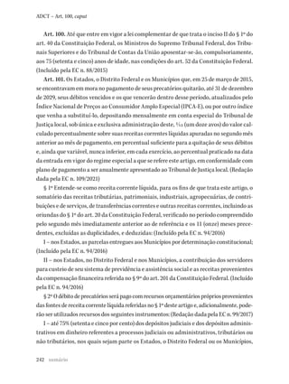 242
ADCT – Art. 100, caput
Art. 100. Até que entre em vigor a lei complementar de que trata o inciso II do § 1º do
art. 40 da Constituição Federal, os Ministros do Supremo Tribunal Federal, dos Tribu-
nais Superiores e do Tribunal de Contas da União aposentar-se-ão, compulsoriamente,
aos 75 (setenta e cinco) anos de idade, nas condições do art. 52 da Constituição Federal.
(Incluído pela EC n. 88/2015)
Art. 101. Os Estados, o Distrito Federal e os Municípios que, em 25 de março de 2015,
se encontravam em mora no pagamento de seus precatórios quitarão, até 31 de dezembro
de 2029, seus débitos vencidos e os que vencerão dentro desse período, atualizados pelo
Índice Nacional de Preços ao Consumidor Amplo Especial (IPCA-E), ou por outro índice
que venha a substituí-lo, depositando mensalmente em conta especial do Tribunal de
Justiça local, sob única e exclusiva administração deste, 1/12 (um doze avos) do valor cal-
culado percentualmente sobre suas receitas correntes líquidas apuradas no segundo mês
anterior ao mês de pagamento, em percentual suficiente para a quitação de seus débitos
e, ainda que variável, nunca inferior, em cada exercício, ao percentual praticado na data
da entrada em vigor do regime especial a que se refere este artigo, em conformidade com
plano de pagamento a ser anualmente apresentado ao Tribunal de Justiça local. (Redação
dada pela EC n. 109/2021)
§ 1º Entende-se como receita corrente líquida, para os fins de que trata este artigo, o
somatório das receitas tributárias, patrimoniais, industriais, agropecuárias, de contri-
buições e de serviços, de transferências correntes e outras receitas correntes, incluindo as
oriundas do § 1º do art. 20 da Constituição Federal, verificado no período compreendido
pelo segundo mês imediatamente anterior ao de referência e os 11 (onze) meses prece-
dentes, excluídas as duplicidades, e deduzidas: (Incluído pela EC n. 94/2016)
I – nos Estados, as parcelas entregues aos Municípios por determinação constitucional;
(Incluído pela EC n. 94/2016)
II – nos Estados, no Distrito Federal e nos Municípios, a contribuição dos servidores
para custeio de seu sistema de previdência e assistência social e as receitas provenientes
da compensação financeira referida no § 9º do art. 201 da Constituição Federal. (Incluído
pela EC n. 94/2016)
§2ºOdébitodeprecatóriosserápagocomrecursosorçamentáriosprópriosprovenientes
das fontes de receita corrente líquida referidas no § 1º deste artigo e, adicionalmente, pode-
rão ser utilizados recursos dos seguintes instrumentos: (Redação dada pela EC n. 99/2017)
I – até 75% (setenta e cinco por cento) dos depósitos judiciais e dos depósitos adminis-
trativos em dinheiro referentes a processos judiciais ou administrativos, tributários ou
não tributários, nos quais sejam parte os Estados, o Distrito Federal ou os Municípios,
sumário
 