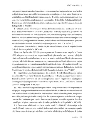243
ADCT – Art. 101, § 3º
e as respectivas autarquias, fundações e empresas estatais dependentes, mediante a
instituição de fundo garantidor em montante equivalente a 1/3 (um terço) dos recursos
levantados, constituído pela parcela restante dos depósitos judiciais e remunerado pela
taxa referencial do Sistema Especial de Liquidação e de Custódia (Selic) para títulos fe­­
derais, nunca inferior aos índices e critérios aplicados aos depósitos levantados; (Redação
dada pela EC n. 99/2017)
II – até 30% (trinta por cento) dos demais depósitos judiciais da localidade sob juris-
dição do respectivo Tribunal de Justiça, mediante a instituição de fundo garantidor em
montante equivalente aos recursos levantados, constituído pela parcela restante dos
depósitos judiciais e remunerado pela taxa referencial do Sistema Especial de Liquidação
e de Custódia (Selic) para títulos federais, nunca inferior aos índices e critérios aplicados
aos depósitos levantados, destinando-se: (Redação dada pela EC n. 99/2017)
a) no caso do Distrito Federal, 100% (cem por cento) desses recursos ao próprio Distrito
Federal; (Incluída pela EC n. 94/2016)
b) no caso dos Estados, 50% (cinquenta por cento) desses recursos ao próprio Estado
e 50% (cinquenta por cento) aos respectivos Municípios, conforme a circunscrição judi-
ciária onde estão depositados os recursos, e, se houver mais de um Município na mesma
circunscrição judiciária, os recursos serão rateados entre os Municípios concorrentes,
proporcionalmente às respectivas populações, utilizado como referência o último levan-
tamento censitário ou a mais recente estimativa populacional da Fundação Instituto
Brasileiro de Geografia e Estatística (IBGE); (Redação dada pela EC n. 99/2017)
III – empréstimos, excetuados para esse fim os limites de endividamento de que tratam
os incisos VI e VII do caput do art. 52 da Constituição Federal e quaisquer outros limites
de endividamento previstos em lei, não se aplicando a esses empréstimos a vedação de
vinculação de receita prevista no inciso IV do caput do art. 167 da Constituição Federal;
(Redação dada pela EC n. 99/2017)
IV – a totalidade dos depósitos em precatórios e requisições diretas de pagamento de
obrigações de pequeno valor efetuados até 31 de dezembro de 2009 e ainda não levantados,
com o cancelamento dos respectivos requisitórios e a baixa das obrigações, assegurada
a revalidação dos requisitórios pelos juízos dos processos perante os Tribunais, a reque-
rimento dos credores e após a oitiva da entidade devedora, mantidas a posição de ordem
cronológica original e a remuneração de todo o período. (Incluído pela EC n. 99/2017)
§ 3º Os recursos adicionais previstos nos incisos I, II e IV do § 2º deste artigo serão
transferidos diretamente pela instituição financeira depositária para a conta especial
referida no caput deste artigo, sob única e exclusiva administração do Tribunal de Justiça
sumário
 