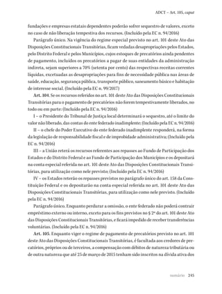 245
ADCT – Art. 105, caput
fundações e empresas estatais dependentes poderão sofrer sequestro de valores, exceto
no caso de não liberação tempestiva dos recursos. (Incluído pela EC n. 94/2016)
Parágrafo único. Na vigência do regime especial previsto no art. 101 deste Ato das
Disposições Constitucionais Transitórias, ficam vedadas desapropriações pelos Estados,
pelo Distrito Federal e pelos Municípios, cujos estoques de precatórios ainda pendentes
de pagamento, incluídos os precatórios a pagar de suas entidades da administração
indireta, sejam superiores a 70% (setenta por cento) das respectivas receitas correntes
líquidas, excetuadas as desapropriações para fins de necessidade pública nas áreas de
saúde, educação, segurança pública, transporte público, saneamento básico e habitação
de interesse social. (Incluído pela EC n. 99/2017)
Art. 104. Se os recursos referidos no art. 101 deste Ato das Disposições Constitucionais
Transitórias para o pagamento de precatórios não forem tempestivamente liberados, no
todo ou em parte: (Incluído pela EC n. 94/2016)
I – o Presidente do Tribunal de Justiça local determinará o sequestro, até o limite do
valor não liberado, das contas do ente federado inadimplente; (Incluído pela EC n. 94/2016)
II – o chefe do Poder Executivo do ente federado inadimplente responderá, na forma
da legislação de responsabilidade fiscal e de improbidade administrativa; (Incluído pela
EC n. 94/2016)
III – a União reterá os recursos referentes aos repasses ao Fundo de Participação dos
Estados e do Distrito Federal e ao Fundo de Participação dos Municípios e os depositará
na conta especial referida no art. 101 deste Ato das Disposições Constitucionais Transi-
tórias, para utilização como nele previsto; (Incluído pela EC n. 94/2016)
IV – os Estados reterão os repasses previstos no parágrafo único do art. 158 da Cons-
tituição Federal e os depositarão na conta especial referida no art. 101 deste Ato das
Disposições Constitucionais Transitórias, para utilização como nele previsto. (Incluído
pela EC n. 94/2016)
Parágrafo único. Enquanto perdurar a omissão, o ente federado não poderá contrair
empréstimo externo ou interno, exceto para os fins previstos no § 2º do art. 101 deste Ato
das Disposições Constitucionais Transitórias, e ficará impedido de receber transferências
voluntárias. (Incluído pela EC n. 94/2016)
Art. 105. Enquanto viger o regime de pagamento de precatórios previsto no art. 101
deste Ato das Disposições Constitucionais Transitórias, é facultada aos credores de pre-
catórios, próprios ou de terceiros, a compensação com débitos de natureza tributária ou
de outra natureza que até 25 de março de 2015 tenham sido inscritos na dívida ativa dos
sumário
 