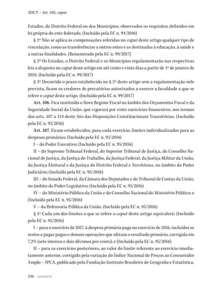 246
ADCT – Art. 105, caput
Estados, do Distrito Federal ou dos Municípios, observados os requisitos definidos em
lei própria do ente federado. (Incluído pela EC n. 94/2016)
§ 1º Não se aplica às compensações referidas no caput deste artigo qualquer tipo de
vinculação, como as transferências a outros entes e as destinadas à educação, à saúde e
a outras finalidades. (Renumerado pela EC n. 99/2017)
§ 2º Os Estados, o Distrito Federal e os Municípios regulamentarão nas respectivas
leis o disposto no caput deste artigo em até cento e vinte dias a partir de 1º de janeiro de
2018. (Incluído pela EC n. 99/2017)
§ 3º Decorrido o prazo estabelecido no § 2º deste artigo sem a regulamentação nele
prevista, ficam os credores de precatórios autorizados a exercer a faculdade a que se
refere o caput deste artigo. (Incluído pela EC n. 99/2017)
Art. 106. Fica instituído o Novo Regime Fiscal no âmbito dos Orçamentos Fiscal e da
Seguridade Social da União, que vigorará por vinte exercícios financeiros, nos termos
dos arts. 107 a 114 deste Ato das Disposições Constitucionais Transitórias. (Incluído
pela EC n. 95/2016)
Art. 107. Ficam estabelecidos, para cada exercício, limites individualizados para as
despesas primárias: (Incluído pela EC n. 95/2016)
I – do Poder Executivo; (Incluído pela EC n. 95/2016)
II – do Supremo Tribunal Federal, do Superior Tribunal de Justiça, do Conselho Na-
cional de Justiça, da Justiça do Trabalho, da Justiça Federal, da Justiça Militar da União,
da Justiça Eleitoral e da Justiça do Distrito Federal e Territórios, no âmbito do Poder
Judiciário; (Incluído pela EC n. 95/2016)
III – do Senado Federal, da Câmara dos Deputados e do Tribunal de Contas da União,
no âmbito do Poder Legislativo; (Incluído pela EC n. 95/2016)
IV – do Ministério Público da União e do Conselho Nacional do Ministério Público; e
(Incluído pela EC n. 95/2016)
V – da Defensoria Pública da União. (Incluído pela EC n. 95/2016)
§ 1º Cada um dos limites a que se refere o caput deste artigo equivalerá: (Incluído
pela EC n. 95/2016)
I – para o exercício de 2017, à despesa primária paga no exercício de 2016, incluídos os
restos a pagar pagos e demais operações que afetam o resultado primário, corrigida em
7,2% (sete inteiros e dois décimos por cento); e (Incluído pela EC n. 95/2016)
II – para os exercícios posteriores, ao valor do limite referente ao exercício imedia-
tamente anterior, corrigido pela variação do Índice Nacional de Preços ao Consumidor
Amplo – IPCA, publicado pela Fundação Instituto Brasileiro de Geografia e Estatística,
sumário
 