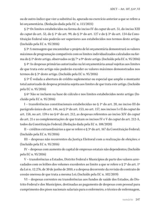 247
ADCT – Art. 107, § 6º, VI
ou de outro índice que vier a substituí-lo, apurado no exercício anterior a que se refere a
lei orçamentária. (Redação dada pela EC n. 113/2021)
§ 2º Os limites estabelecidos na forma do inciso IV do caput do art. 51, do inciso XIII
do caput do art. 52, do § 1º do art. 99, do § 3º do art. 127 e do § 3º do art. 134 da Cons-
tituição Federal não poderão ser superiores aos estabelecidos nos termos deste artigo.
(Incluído pela EC n. 95/2016)
§ 3º A mensagem que encaminhar o projeto de lei orçamentária demonstrará os valores
máximos de programação compatíveis com os limites individualizados calculados na for-
ma do § 1º deste artigo, observados os §§ 7º a 9º deste artigo. (Incluído pela EC n. 95/2016)
§ 4º As despesas primárias autorizadas na lei orçamentária anual sujeitas aos limites
de que trata este artigo não poderão exceder os valores máximos demonstrados nos
termos do § 3º deste artigo. (Incluído pela EC n. 95/2016)
§ 5º É vedada a abertura de crédito suplementar ou especial que amplie o montante
total autorizado de despesa primária sujeita aos limites de que trata este artigo. (Incluído
pela EC n. 95/2016)
§ 6º Não se incluem na base de cálculo e nos limites estabelecidos neste artigo: (In-
cluído pela EC n. 95/2016)
I – transferências constitucionais estabelecidas no § 1º do art. 20, no inciso III do
parágrafo único do art. 146, no § 5º do art. 153, no art. 157, nos incisos I e II do caput do
art. 158, no art. 159 e no § 6º do art. 212, as despesas referentes ao inciso XIV do caput
do art. 21 e as complementações de que tratam os incisos IV e V do caput do art. 212-A,
todos da Constituição Federal; (Redação dada pela EC n. 108/2020)
II – créditos extraordinários a que se refere o § 3º do art. 167 da Constituição Federal;
(Incluído pela EC n. 95/2016)
III – despesas não recorrentes da Justiça Eleitoral com a realização de eleições; e
(Incluído pela EC n. 95/2016)
IV – despesas com aumento de capital de empresas estatais não dependentes; (Incluído
pela EC n. 95/2016)
V – transferências a Estados, Distrito Federal e Municípios de parte dos valores arre-
cadados com os leilões dos volumes excedentes ao limite a que se refere o § 2º do art. 1º
da Lei n. 12.276, de 30 de junho de 2010, e a despesa decorrente da revisão do contrato de
cessão onerosa de que trata a mesma Lei; (Incluído pela EC n. 102/2019)
VI – despesas correntes ou transferências aos fundos de saúde dos Estados, do Dis-
trito Federal e dos Municípios, destinadas ao pagamento de despesas com pessoal para
cumprimento dos pisos nacionais salariais para o enfermeiro, o técnico de enfermagem,
sumário
 