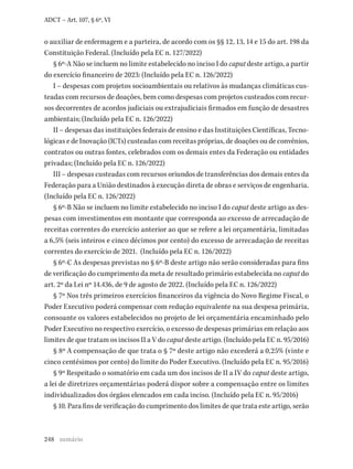248
ADCT – Art. 107, § 6º, VI
o auxiliar de enfermagem e a parteira, de acordo com os §§ 12, 13, 14 e 15 do art. 198 da
Constituição Federal. (Incluído pela EC n. 127/2022)
§ 6º-A Não se incluem no limite estabelecido no inciso I do caput deste artigo, a partir
do exercício financeiro de 2023: (Incluído pela EC n. 126/2022)
I – despesas com projetos socioambientais ou relativos às mudanças climáticas cus-
teadas com recursos de doações, bem como despesas com projetos custeados com recur-
sos decorrentes de acordos judiciais ou extrajudiciais firmados em função de desastres
ambientais; (Incluído pela EC n. 126/2022)
II – despesas das instituições federais de ensino e das Instituições Científicas, Tecno-
lógicas e de Inovação (ICTs) custeadas com receitas próprias, de doações ou de convênios,
contratos ou outras fontes, celebrados com os demais entes da Federação ou entidades
privadas; (Incluído pela EC n. 126/2022)
III – despesas custeadas com recursos oriundos de transferências dos demais entes da
Federação para a União destinados à execução direta de obras e serviços de engenharia.
(Incluído pela EC n. 126/2022)
§ 6º-B Não se incluem no limite estabelecido no inciso I do caput deste artigo as des-
pesas com investimentos em montante que corresponda ao excesso de arrecadação de
receitas correntes do exercício anterior ao que se refere a lei orçamentária, limitadas
a 6,5% (seis inteiros e cinco décimos por cento) do excesso de arrecadação de receitas
correntes do exercício de 2021. (Incluído pela EC n. 126/2022)
§ 6º-C As despesas previstas no § 6º-B deste artigo não serão consideradas para fins
de verificação do cumprimento da meta de resultado primário estabelecida no caput do
art. 2º da Lei nº 14.436, de 9 de agosto de 2022. (Incluído pela EC n. 126/2022)
§ 7º Nos três primeiros exercícios financeiros da vigência do Novo Regime Fiscal, o
Poder Executivo poderá compensar com redução equivalente na sua despesa primária,
consoante os valores estabelecidos no projeto de lei orçamentária encaminhado pelo
Poder Executivo no respectivo exercício, o excesso de despesas primárias em relação aos
limites de que tratam os incisos II a V do caput deste artigo. (Incluído pela EC n. 95/2016)
§ 8º A compensação de que trata o § 7º deste artigo não excederá a 0,25% (vinte e
cinco centésimos por cento) do limite do Poder Executivo. (Incluído pela EC n. 95/2016)
§ 9º Respeitado o somatório em cada um dos incisos de II a IV do caput deste artigo,
a lei de diretrizes orçamentárias poderá dispor sobre a compensação entre os limites
individualizados dos órgãos elencados em cada inciso. (Incluído pela EC n. 95/2016)
§ 10. Para fins de verificação do cumprimento dos limites de que trata este artigo, serão
sumário
 