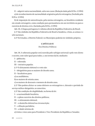 24
Art. 12, § 4º, II
II – adquirir outra nacionalidade, salvo nos casos: (Redação dada pela ECR n. 3/1994)
a) de reconhecimento de nacionalidade originária pela lei estrangeira; (Incluída pela
ECR n. 3/1994)
b) de imposição de naturalização, pela norma estrangeira, ao brasileiro residente
em estado estrangeiro, como condição para permanência em seu território ou para o
exercício de direitos civis. (Incluída pela ECR n. 3/1994)
Art. 13. A língua portuguesa é o idioma oficial da República Federativa do Brasil.
§ 1º São símbolos da República Federativa do Brasil a bandeira, o hino, as armas e o
selo nacionais.
§ 2º Os Estados, o Distrito Federal e os Municípios poderão ter símbolos próprios.
CAPÍTULO IV
Dos Direitos Políticos
Art. 14. A soberania popular será exercida pelo sufrágio universal e pelo voto direto
e secreto, com valor igual para todos, e, nos termos da lei, mediante:
I – plebiscito;
II – referendo;
III – iniciativa popular.
§ 1º O alistamento eleitoral e o voto são:
I – obrigatórios para os maiores de dezoito anos;
II – facultativos para:
a) os analfabetos;
b) os maiores de setenta anos;
c) os maiores de dezesseis e menores de dezoito anos.
§ 2º Não podem alistar-se como eleitores os estrangeiros e, durante o período do
serviço militar obrigatório, os conscritos.
§ 3º São condições de elegibilidade, na forma da lei:
I – a nacionalidade brasileira;
II – o pleno exercício dos direitos políticos;
III – o alistamento eleitoral;
IV – o domicílio eleitoral na circunscrição;
V – a filiação partidária;
VI – a idade mínima de:
a) trinta e cinco anos para Presidente e Vice-Presidente da República e Senador;
sumário
 