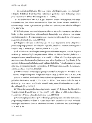250
ADCT – Art. 107-A, II
II – no exercício de 2023, pela diferença entre o total de precatórios expedidos entre
2 de julho de 2021 e 2 de abril de 2022 e o limite de que trata o caput deste artigo válido
para o exercício de 2023; e (Incluído pela EC n. 114/2021)
III – nos exercícios de 2024 a 2026, pela diferença entre o total de precatórios expe-
didos entre 3 de abril de dois anos anteriores e 2 de abril do ano anterior ao exercício e
o limite de que trata o caput deste artigo válido para o mesmo exercício. (Incluído pela
EC n. 114/2021)
§ 1º O limite para o pagamento de precatórios corresponderá, em cada exercício, ao
limite previsto no caput deste artigo, reduzido da projeção para a despesa com o paga-
mento de requisições de pequeno valor para o mesmo exercício, que terão prioridade no
pagamento. (Incluído pela EC n. 114/2021)
§ 2º Os precatórios que não forem pagos em razão do previsto neste artigo terão
prioridade para pagamento em exercícios seguintes, observada a ordem cronológica e o
disposto no § 8º deste artigo. (Incluído pela EC n. 114/2021)
§ 3º É facultado ao credor de precatório que não tenha sido pago em razão do disposto
neste artigo, além das hipóteses previstas no § 11 do art. 100 da Constituição Federal e
sem prejuízo dos procedimentos previstos nos §§ 9º e 21 do referido artigo, optar pelo
recebimento, mediante acordos diretos perante Juízos Auxiliares de Conciliação de Pa-
gamento de Condenações Judiciais contra a Fazenda Pública Federal, em parcela única,
até o final do exercício seguinte, com renúncia de 40% (quarenta por cento) do valor desse
crédito. (Incluído pela EC n. 114/2021)
§ 4º O Conselho Nacional de Justiça regulamentará a atuação dos Presidentes dos
Tribunais competentes para o cumprimento deste artigo. (Incluído pela EC n. 114/2021)
§ 5º Não se incluem no limite estabelecido neste artigo as despesas para fins de cum-
primento do disposto nos §§ 11, 20 e 21 do art. 100 da Constituição Federal e no § 3º
deste artigo, bem como a atualização monetária dos precatórios inscritos no exercício.
(Incluído pela EC n. 114/2021)
§ 6º Não se incluem nos limites estabelecidos no art. 107 deste Ato das Disposições
Constitucionais Transitórias o previsto nos §§ 11, 20 e 21 do art. 100 da Constituição
Federal e no § 3º deste artigo. (Incluído pela EC n. 114/2021)
§ 7º Na situação prevista no § 3º deste artigo, para os precatórios não incluídos na
proposta orçamentária de 2022, os valores necessários à sua quitação serão providen-
ciados pela abertura de créditos adicionais durante o exercício de 2022. (Incluído pela
EC n. 114/2021)
sumário
 