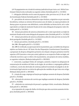 251
ADCT – Art. 109, IV, a
§ 8º Os pagamentos em virtude de sentença judiciária de que trata o art. 100 da Cons-
tituição Federal serão realizados na seguinte ordem: (Incluído pela EC n. 114/2021)
I – obrigações definidas em lei como de pequeno valor, previstas no § 3º do art. 100
da Constituição Federal; (Incluído pela EC n. 114/2021)
II – precatórios de natureza alimentícia cujos titulares, originários ou por sucessão
hereditária, tenham no mínimo 60 (sessenta) anos de idade, ou sejam portadores de
doença grave ou pessoas com deficiência, assim definidos na forma da lei, até o valor
equivalente ao triplo do montante fixado em lei como obrigação de pequeno valor; (In-
cluído pela EC n. 114/2021)
III – demais precatórios de natureza alimentícia até o valor equivalente ao triplo do
montante fixado em lei como obrigação de pequeno valor; (Incluído pela EC n. 114/2021)
IV – demais precatórios de natureza alimentícia além do valor previsto no inciso III
deste parágrafo; (Incluído pela EC n. 114/2021)
V – demais precatórios. (Incluído pela EC n. 114/2021)
Art. 108. (Revogado pela EC n. 113/2021)
Art. 109. Se verificado, na aprovação da lei orçamentária, que, no âmbito das despesas
sujeitas aos limites do art. 107 deste Ato das Disposições Constitucionais Transitórias,
a proporção da despesa obrigatória primária em relação à despesa primária total foi
superior a 95% (noventa e cinco por cento), aplicam-se ao respectivo Poder ou órgão, até
o final do exercício a que se refere a lei orçamentária, sem prejuízo de outras medidas,
as seguintes vedações: (Redação dada pela EC n. 109/2021)
I – concessão, a qualquer título, de vantagem, aumento, reajuste ou adequação de
remuneração de membros de Poder ou de órgão, de servidores e empregados públicos
e militares, exceto dos derivados de sentença judicial transitada em julgado ou de de-
terminação legal anterior ao início da aplicação das medidas de que trata este artigo;
(Redação dada pela EC n. 109/2021)
II – criação de cargo, emprego ou função que implique aumento de despesa; (Incluído
pela EC n. 95/2016)
III – alteração de estrutura de carreira que implique aumento de despesa; (Incluído
pela EC n. 95/2016)
IV – admissão ou contratação de pessoal, a qualquer título, ressalvadas: (Redação
dada pela EC n. 109/2021)
a) as reposições de cargos de chefia e de direção que não acarretem aumento de des-
pesa; (Incluída pela EC n. 109/2021)
sumário
 