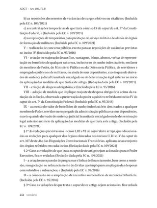 252
ADCT – Art. 109, IV, b
b) as reposições decorrentes de vacâncias de cargos efetivos ou vitalícios; (Incluída
pela EC n. 109/2021)
c) as contratações temporárias de que trata o inciso IX do caput do art. 37 da Consti-
tuição Federal; e (Incluída pela EC n. 109/2021)
d) as reposições de temporários para prestação de serviço militar e de alunos de órgãos
de formação de militares; (Incluída pela EC n. 109/2021)
V – realização de concurso público, exceto para as reposições de vacâncias previstas
no inciso IV; (Incluído pela EC n. 95/2016)
VI – criação ou majoração de auxílios, vantagens, bônus, abonos, verbas de represen-
tação ou benefícios de qualquer natureza, inclusive os de cunho indenizatório, em favor
de membros de Poder, do Ministério Público ou da Defensoria Pública, de servidores e
empregados públicos e de militares, ou ainda de seus dependentes, exceto quando deriva-
dos de sentença judicial transitada em julgado ou de determinação legal anterior ao início
da aplicação das medidas de que trata este artigo; (Redação dada pela EC n. 109/2021)
VII – criação de despesa obrigatória; e (Incluído pela EC n. 95/2016)
VIII – adoção de medida que implique reajuste de despesa obrigatória acima da va-
riação da inflação, observada a preservação do poder aquisitivo referida no inciso IV do
caput do art. 7º da Constituição Federal; (Incluído pela EC n. 95/2016)
IX – aumento do valor de benefícios de cunho indenizatório destinados a qualquer
membro de Poder, servidor ou empregado da administração pública e a seus dependentes,
exceto quando derivado de sentença judicial transitada em julgado ou de determinação
legal anterior ao início da aplicação das medidas de que trata este artigo. (Incluído pela
EC n. 109/2021)
§ 1º As vedações previstas nos incisos I, III e VI do caput deste artigo, quando aciona-
das as vedações para qualquer dos órgãos elencados nos incisos II, III e IV do caput do
art. 107 deste Ato das Disposições Constitucionais Transitórias, aplicam-se ao conjunto
dos órgãos referidos em cada inciso. (Redação dada pela EC n. 109/2021)
§ 2º Caso as vedações de que trata o caput deste artigo sejam acionadas para o Poder
Executivo, ficam vedadas: (Redação dada pela EC n. 109/2021)
I – a criação ou expansão de programas e linhas de financiamento, bem como a remis-
são, renegociação ou refinanciamento de dívidas que impliquem ampliação das despesas
com subsídios e subvenções; e (Incluído pela EC n. 95/2016)
II – a concessão ou a ampliação de incentivo ou benefício de natureza tributária.
(Incluído pela EC n. 95/2016)
§ 3º Caso as vedações de que trata o caput deste artigo sejam acionadas, fica vedada
sumário
 