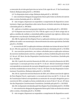 253
ADCT – Art. 112, II
a concessão da revisão geral prevista no inciso X do caput do art. 37 da Constituição
Federal. (Redação dada pela EC n. 109/2021)
§ 4º As disposições deste artigo: (Redação dada pela EC n. 109/2021)
I – não constituem obrigação de pagamento futuro pela União ou direitos de outrem
sobre o erário; (Incluído pela EC n. 109/2021)
II – não revogam, dispensam ou suspendem o cumprimento de dispositivos consti-
tucionais e legais que disponham sobre metas fiscais ou limites máximos de despesas;
e (Incluído pela EC n. 109/2021)
III – aplicam-se também a proposições legislativas. (Incluído pela EC n. 109/2021)
§ 5º O disposto nos incisos II, IV, VII e VIII do caput e no § 2º deste artigo não se
aplica a medidas de combate a calamidade pública nacional cuja vigência e efeitos não
ultrapassem a sua duração. (Incluído pela EC n. 109/2021)
Art. 110. Na vigência do Novo Regime Fiscal, as aplicações mínimas em ações e serviços
públicos de saúde e em manutenção e desenvolvimento do ensino equivalerão: (Incluído
pela EC n. 95/2016)
I – no exercício de 2017, às aplicações mínimas calculadas nos termos do inciso I do § 2º
do art. 198 e do caput do art. 212, da Constituição Federal; e (Incluído pela EC n. 95/2016)
II – nos exercícios posteriores, aos valores calculados para as aplicações mínimas
do exercício imediatamente anterior, corrigidos na forma estabelecida pelo inciso II do
§ 1º do art. 107 deste Ato das Disposições Constitucionais Transitórias. (Incluído pela
EC n. 95/2016)
Art. 111. A partir do exercício financeiro de 2018, até o exercício financeiro de 2022,
a aprovação e a execução previstas nos §§ 9º e 11 do art. 166 da Constituição Federal
corresponderão ao montante de execução obrigatória para o exercício de 2017, corrigido
na forma estabelecida no inciso II do § 1º do art. 107 deste Ato das Disposições Consti-
tucionais Transitórias. (Redação dada pela EC n. 126/2022)
Art. 111-A. A partir do exercício financeiro de 2024, até o último exercício de vigência
do Novo Regime Fiscal, a aprovação e a execução previstas nos §§ 9º e 11 do art. 166
da Constituição Federal corresponderão ao montante de execução obrigatória para o
exercício de 2023, corrigido na forma estabelecida no inciso II do § 1º do art. 107 deste
Ato das Disposições Constitucionais Transitórias. (Incluído pela pela EC n. 126/2022)
Art.112.AsdisposiçõesintroduzidaspeloNovoRegimeFiscal:(IncluídopelaECn.95/2016)
I – não constituirão obrigação de pagamento futuro pela União ou direitos de outrem
sobre o erário; e (Incluído pela EC n. 95/2016)
II – não revogam, dispensam ou suspendem o cumprimento de dispositivos consti-
sumário
 