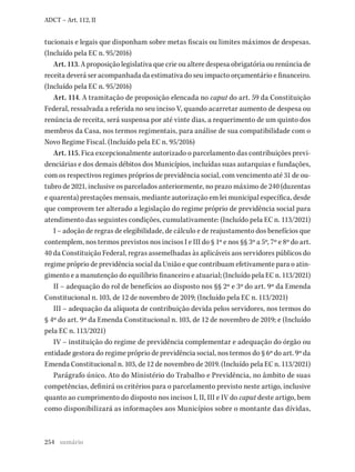 254
ADCT – Art. 112, II
tucionais e legais que disponham sobre metas fiscais ou limites máximos de despesas.
(Incluído pela EC n. 95/2016)
Art. 113. A proposição legislativa que crie ou altere despesa obrigatória ou renúncia de
receita deverá ser acompanhada da estimativa do seu impacto orçamentário e financeiro.
(Incluído pela EC n. 95/2016)
Art. 114. A tramitação de proposição elencada no caput do art. 59 da Constituição
Federal, ressalvada a referida no seu inciso V, quando acarretar aumento de despesa ou
renúncia de receita, será suspensa por até vinte dias, a requerimento de um quinto dos
membros da Casa, nos termos regimentais, para análise de sua compatibilidade com o
Novo Regime Fiscal. (Incluído pela EC n. 95/2016)
Art. 115. Fica excepcionalmente autorizado o parcelamento das contribuições previ-
denciárias e dos demais débitos dos Municípios, incluídas suas autarquias e fundações,
com os respectivos regimes próprios de previdência social, com vencimento até 31 de ou-
tubro de 2021, inclusive os parcelados anteriormente, no prazo máximo de 240 (duzentas
e quarenta) prestações mensais, mediante autorização em lei municipal específica, desde
que comprovem ter alterado a legislação do regime próprio de previdência social para
atendimento das seguintes condições, cumulativamente: (Incluído pela EC n. 113/2021)
I – adoção de regras de elegibilidade, de cálculo e de reajustamento dos benefícios que
contemplem, nos termos previstos nos incisos I e III do § 1º e nos §§ 3º a 5º, 7º e 8º do art.
40 da Constituição Federal, regras assemelhadas às aplicáveis aos servidores públicos do
regime próprio de previdência social da União e que contribuam efetivamente para o atin-
gimento e a manutenção do equilíbrio financeiro e atuarial; (Incluído pela EC n. 113/2021)
II – adequação do rol de benefícios ao disposto nos §§ 2º e 3º do art. 9º da Emenda
Constitucional n. 103, de 12 de novembro de 2019; (Incluído pela EC n. 113/2021)
III – adequação da alíquota de contribuição devida pelos servidores, nos termos do
§ 4º do art. 9º da Emenda Constitucional n. 103, de 12 de novembro de 2019; e (Incluído
pela EC n. 113/2021)
IV – instituição do regime de previdência complementar e adequação do órgão ou
entidade gestora do regime próprio de previdência social, nos termos do § 6º do art. 9º da
Emenda Constitucional n. 103, de 12 de novembro de 2019. (Incluído pela EC n. 113/2021)
Parágrafo único. Ato do Ministério do Trabalho e Previdência, no âmbito de suas
competências, definirá os critérios para o parcelamento previsto neste artigo, inclusive
quanto ao cumprimento do disposto nos incisos I, II, III e IV do caput deste artigo, bem
como disponibilizará as informações aos Municípios sobre o montante das dívidas,
sumário
 