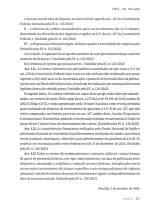 257
ADCT – Art. 123, caput
c) ficarão ressalvadas do disposto no inciso III do caput do art. 167 da Constituição
Federal; (Incluída pela EC n. 123/2022)
II – a abertura do crédito extraordinário para seu atendimento dar-se-á indepen-
dentemente da observância dos requisitos exigidos no § 3º do art. 167 da Constituição
Federal; e (Incluído pela EC n. 123/2022)
III – a dispensa das limitações legais, inclusive quanto à necessidade de compensação:
(Incluído pela EC n. 123/2022)
a) à criação, à expansão ou ao aperfeiçoamento de ação governamental que acarrete
aumento de despesa; e (Incluída pela EC n. 123/2022)
b) à renúncia de receita que possa ocorrer. (Incluída pela EC n. 123/2022)
Art. 121. As contas referentes aos patrimônios acumulados de que trata o § 2º do
art. 239 da Constituição Federal cujos recursos não tenham sido reclamados por prazo
superior a 20 (vinte) anos serão encerradas após o prazo de 60 (sessenta) dias da publica-
ção de aviso no Diário Oficial da União, ressalvada reivindicação por eventual interessado
legítimo dentro do referido prazo. (Incluído pela EC n. 126/2022)
Parágrafo único. Os valores referidos no caput deste artigo serão tidos por abando-
nados, nos termos do inciso III do caput do art. 1.275 da Lei nº 10.406, de 10 de janeiro de
2002 (Código Civil), e serão apropriados pelo Tesouro Nacional como receita primária
para realização de despesas de investimento de que trata o § 6º-B do art. 107, que não
serão computadas nos limites previstos no art. 107, ambos deste Ato das Disposições
Constitucionais Transitórias, podendo o interessado reclamar ressarcimento à União no
prazo de até 5 (cinco) anos do encerramento das contas. (Incluído pela EC n. 126/2022)
Art. 122. As transferências financeiras realizadas pelo Fundo Nacional de Saúde e
pelo Fundo Nacional de Assistência Social diretamente aos fundos de saúde e assistência
social estaduais, municipais e distritais, para enfrentamento da pandemia da Covid-19,
poderão ser executadas pelos entes federativos até 31 de dezembro de 2023. (Incluído
pela EC n. 126/2022)
Art. 123 Todos os termos de credenciamentos, contratos, aditivos e outras formas
de ajuste de permissão lotérica, em vigor, indistintamente, na data de publicação deste
dispositivo, destinados a viabilizar a venda de serviços lotéricos, disciplinados em lei
ou em outros instrumentos de alcance específico, terão assegurado prazo de vigência
adicional, contado do término do prazo do instrumento vigente, independentemente da
data de seu termo inicial. (Incluído pela EC n. 129/2023)
Brasília, 5 de outubro de 1988.
sumário
 
