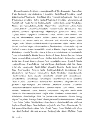 258
Ulysses Guimarães, Presidente – Mauro Benevides, 1º Vice-Presidente – Jorge Arbage,
2º Vice-Presidente – Marcelo Cordeiro, 1º Secretário – Mário Maia, 2º Secretário – Arnal-
do Faria de Sá, 3º Secretário – Benedita da Silva, 1º Suplente de Secretário – Luiz Soyer,
2º Suplente de Secretário – Sotero Cunha, 3º Suplente de Secretário – Bernardo Cabral,
Relator Geral – Adolfo Oliveira, Relator Adjunto – Antônio Carlos Konder Reis, Relator
Adjunto – José Fogaça, Relator Adjunto – Abigail Feitosa – Acival Gomes – Adauto Pereira
– Ademir Andrade – Adhemar de Barros Filho – Adroaldo Streck – Adylson Motta – Aécio
de Borba – Aécio Neves – Affonso Camargo – Afif Domingos – Afonso Arinos – Afonso Sancho
– Agassiz Almeida – Agripino de Oliveira Lima – Airton Cordeiro – Airton Sandoval – Ala-
rico Abib – Albano Franco – Albérico Cordeiro – Albérico Filho – Alceni Guerra – Alcides
Saldanha – Aldo Arantes – Alércio Dias – Alexandre Costa – Alexandre Puzyna – Alfredo
Campos – Almir Gabriel – Aloisio Vasconcelos – Aloysio Chaves – Aloysio Teixeira – Aluizio
Bezerra – Aluízio Campos – Álvaro Antônio – Álvaro Pacheco – Álvaro Valle – Alysson
Paulinelli – Amaral Netto – Amaury Müller – Amilcar Moreira – Ângelo Magalhães – Anna
Maria Rattes – Annibal Barcellos – Antero de Barros – Antônio Câmara – Antônio Carlos
Franco – Antonio Carlos Mendes Thame – Antônio de Jesus – Antonio Ferreira – Antonio
Gaspar – Antonio Mariz – Antonio Perosa – Antônio Salim Curiati – Antonio Ueno – Arnal-
do Martins – Arnaldo Moraes – Arnaldo Prieto – Arnold Fioravante – Arolde de Oliveira
– Artenir Werner – Artur da Távola – Asdrubal Bentes – Assis Canuto – Átila Lira – Augus-
to Carvalho – Áureo Mello – Basílio Villani – Benedicto Monteiro – Benito Gama – Beth
Azize – Bezerra de Melo – Bocayuva Cunha – Bonifácio de Andrada – Bosco França – Bran-
dão Monteiro – Caio Pompeu – Carlos Alberto – Carlos Alberto Caó – Carlos Benevides
– Carlos Cardinal – Carlos Chiarelli – Carlos Cotta – Carlos De’Carli – Carlos Mosconi –
Carlos Sant’Anna – Carlos Vinagre – Carlos Virgílio – Carrel Benevides – Cássio Cunha Lima
– Célio de Castro – Celso Dourado – César Cals Neto – César Maia – Chagas Duarte – Cha-
gas Neto – Chagas Rodrigues – Chico Humberto – Christóvam Chiaradia – Cid Carvalho
– Cid Sabóia de Carvalho – Cláudio Ávila – Cleonâncio Fonseca – Costa Ferreira – Cristina
Tavares – Cunha Bueno – Dálton Canabrava – Darcy Deitos – Darcy Pozza – Daso Coimbra
– Davi Alves Silva – Del Bosco Amaral – Delfim Netto – Délio Braz – Denisar Arneiro – Dio-
nisio Dal Prá – Dionísio Hage – Dirce Tutu Quadros – Dirceu Carneiro – Divaldo Suruagy
– Djenal Gonçalves – Domingos Juvenil – Domingos Leonelli – Doreto Campanari – Edésio
Frias – Edison Lobão – Edivaldo Motta – Edme Tavares – Edmilson Valentim – Eduardo
Bonfim – Eduardo Jorge – Eduardo Moreira – Egídio Ferreira Lima – Elias Murad – Eliel
Rodrigues – Eliézer Moreira – Enoc Vieira – Eraldo Tinoco – Eraldo Trindade – Erico Pego-
raro – Ervin Bonkoski – Etevaldo Nogueira – Euclides Scalco – Eunice Michiles – Evaldo
sumário
 
