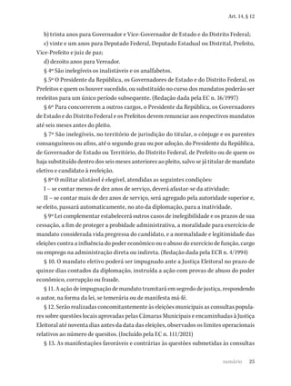 25
Art. 14, § 12
b) trinta anos para Governador e Vice-Governador de Estado e do Distrito Federal;
c) vinte e um anos para Deputado Federal, Deputado Estadual ou Distrital, Prefeito,
Vice-Prefeito e juiz de paz;
d) dezoito anos para Vereador.
§ 4º São inelegíveis os inalistáveis e os analfabetos.
§ 5º O Presidente da República, os Governadores de Estado e do Distrito Federal, os
Prefeitos e quem os houver sucedido, ou substituído no curso dos mandatos poderão ser
reeleitos para um único período subsequente. (Redação dada pela EC n. 16/1997)
§ 6º Para concorrerem a outros cargos, o Presidente da República, os Governadores
de Estado e do Distrito Federal e os Prefeitos devem renunciar aos respectivos mandatos
até seis meses antes do pleito.
§ 7º São inelegíveis, no território de jurisdição do titular, o cônjuge e os parentes
consanguíneos ou afins, até o segundo grau ou por adoção, do Presidente da República,
de Governador de Estado ou Território, do Distrito Federal, de Prefeito ou de quem os
haja substituído dentro dos seis meses anteriores ao pleito, salvo se já titular de mandato
eletivo e candidato à reeleição.
§ 8º O militar alistável é elegível, atendidas as seguintes condições:
I – se contar menos de dez anos de serviço, deverá afastar-se da atividade;
II – se contar mais de dez anos de serviço, será agregado pela autoridade superior e,
se eleito, passará automaticamente, no ato da diplomação, para a inatividade.
§ 9º Lei complementar estabelecerá outros casos de inelegibilidade e os prazos de sua
cessação, a fim de proteger a probidade administrativa, a moralidade para exercício de
mandato considerada vida pregressa do candidato, e a normalidade e legitimidade das
eleições contra a influência do poder econômico ou o abuso do exercício de função, cargo
ou emprego na administração direta ou indireta. (Redação dada pela ECR n. 4/1994)
§ 10. O mandato eletivo poderá ser impugnado ante a Justiça Eleitoral no prazo de
quinze dias contados da diplomação, instruída a ação com provas de abuso do poder
econômico, corrupção ou fraude.
§ 11. A ação de impugnação de mandato tramitará em segredo de justiça, respondendo
o autor, na forma da lei, se temerária ou de manifesta má-fé.
§ 12. Serão realizadas concomitantemente às eleições municipais as consultas popula-
res sobre questões locais aprovadas pelas Câmaras Municipais e encaminhadas à Justiça
Eleitoral até noventa dias antes da data das eleições, observados os limites operacionais
relativos ao número de quesitos. (Incluído pela EC n. 111/2021)
§ 13. As manifestações favoráveis e contrárias às questões submetidas às consultas
sumário
 