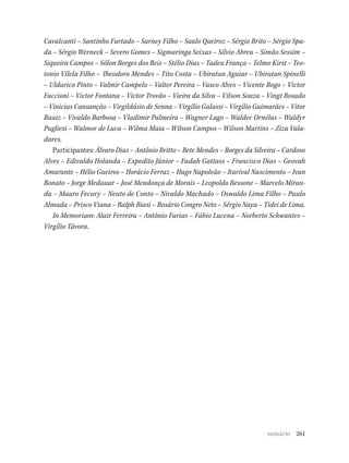 261
Cavalcanti – Santinho Furtado – Sarney Filho – Saulo Queiroz – Sérgio Brito – Sérgio Spa-
da – Sérgio Werneck – Severo Gomes – Sigmaringa Seixas – Sílvio Abreu – Simão Sessim –
Siqueira Campos – Sólon Borges dos Reis – Stélio Dias – Tadeu França – Telmo Kirst – Teo-
tonio Vilela Filho – Theodoro Mendes – Tito Costa – Ubiratan Aguiar – Ubiratan Spinelli
– Uldurico Pinto – Valmir Campelo – Valter Pereira – Vasco Alves – Vicente Bogo – Victor
Faccioni – Victor Fontana – Victor Trovão – Vieira da Silva – Vilson Souza – Vingt Rosado
– Vinicius Cansanção – Virgildásio de Senna – Virgílio Galassi – Virgílio Guimarães – Vitor
Buaiz – Vivaldo Barbosa – Vladimir Palmeira – Wagner Lago – Waldec Ornélas – Waldyr
Pugliesi – Walmor de Luca – Wilma Maia – Wilson Campos – Wilson Martins – Ziza Vala-
dares.
Participantes: Álvaro Dias – Antônio Britto – Bete Mendes – Borges da Silveira – Cardoso
Alves – Edivaldo Holanda – Expedito Júnior – Fadah Gattass – Francisco Dias – Geovah
Amarante – Hélio Gueiros – Horácio Ferraz – Hugo Napoleão – Iturival Nascimento – Ivan
Bonato – Jorge Medauar – José Mendonça de Morais – Leopoldo Bessone – Marcelo Miran-
da – Mauro Fecury – Neuto de Conto – Nivaldo Machado – Oswaldo Lima Filho – Paulo
Almada – Prisco Viana – Ralph Biasi – Rosário Congro Neto – Sérgio Naya – Tidei de Lima.
In Memoriam: Alair Ferreira – Antônio Farias – Fábio Lucena – Norberto Schwantes –
Virgílio Távora.
sumário
 
