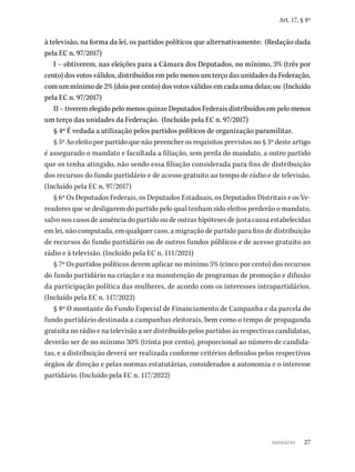 27
Art. 17, § 8º
à televisão, na forma da lei, os partidos políticos que alternativamente: (Redação dada
pela EC n. 97/2017)
I – obtiverem, nas eleições para a Câmara dos Deputados, no mínimo, 3% (três por
cento) dos votos válidos, distribuídos em pelo menos um terço das unidades da Federação,
com um mínimo de 2% (dois por cento) dos votos válidos em cada uma delas; ou (Incluído
pela EC n. 97/2017)
II – tiverem elegido pelo menos quinze Deputados Federais distribuídos em pelo menos
um terço das unidades da Federação. (Incluído pela EC n. 97/2017)
§ 4º É vedada a utilização pelos partidos políticos de organização paramilitar.
§ 5º Ao eleito por partido que não preencher os requisitos previstos no § 3º deste artigo
é assegurado o mandato e facultada a filiação, sem perda do mandato, a outro partido
que os tenha atingido, não sendo essa filiação considerada para fins de distribuição
dos recursos do fundo partidário e de acesso gratuito ao tempo de rádio e de televisão.
(Incluído pela EC n. 97/2017)
§ 6º Os Deputados Federais, os Deputados Estaduais, os Deputados Distritais e os Ve-
readores que se desligarem do partido pelo qual tenham sido eleitos perderão o mandato,
salvo nos casos de anuência do partido ou de outras hipóteses de justa causa estabelecidas
em lei, não computada, em qualquer caso, a migração de partido para fins de distribuição
de recursos do fundo partidário ou de outros fundos públicos e de acesso gratuito ao
rádio e à televisão. (Incluído pela EC n. 111/2021)
§ 7º Os partidos políticos devem aplicar no mínimo 5% (cinco por cento) dos recursos
do fundo partidário na criação e na manutenção de programas de promoção e difusão
da participação política das mulheres, de acordo com os interesses intrapartidários.
(Incluído pela EC n. 117/2022)
§ 8º O montante do Fundo Especial de Financiamento de Campanha e da parcela do
fundo partidário destinada a campanhas eleitorais, bem como o tempo de propaganda
gratuita no rádio e na televisão a ser distribuído pelos partidos às respectivas candidatas,
deverão ser de no mínimo 30% (trinta por cento), proporcional ao número de candida-
tas, e a distribuição deverá ser realizada conforme critérios definidos pelos respectivos
órgãos de direção e pelas normas estatutárias, considerados a autonomia e o interesse
partidário. (Incluído pela EC n. 117/2022)
sumário
 