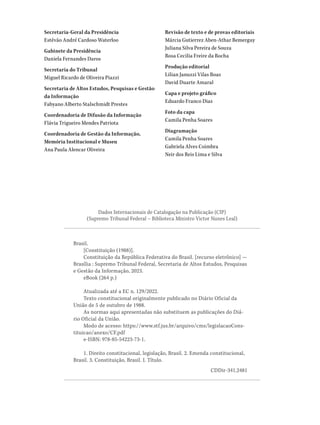 Secretaria-Geral da Presidência
Estêvão André Cardoso Waterloo
Gabinete da Presidência
Daniela Fernandes Daros
Secretaria do Tribunal
Miguel Ricardo de Oliveira Piazzi
Secretaria de Altos Estudos, Pesquisas e Gestão
da Informação
Fabyano Alberto Stalschmidt Prestes
Coordenadoria de Difusão da Informação
Flávia Trigueiro Mendes Patriota
Coordenadoria de Gestão da Informação,
Memória Institucional e Museu
Ana Paula Alencar Oliveira
Revisão de texto e de provas editoriais
Márcia Gutierrez Aben-Athar Bemerguy
Juliana Silva Pereira de Souza
Rosa Cecilia Freire da Rocha
Produção editorial
Lilian Januzzi Vilas Boas
David Duarte Amaral
Capa e projeto gráfico
Eduardo Franco Dias
Foto da capa
Camila Penha Soares
Diagramação
Camila Penha Soares
Gabriela Alves Coimbra
Neir dos Reis Lima e Silva
Brasil.
[Constituição (1988)].
Constituição da República Federativa do Brasil. [recurso eletrônico] —
Brasília : Supremo Tribunal Federal, Secretaria de Altos Estudos, Pesquisas
e Gestão da Informação, 2023.
eBook (264 p.)
Atualizada até a EC n. 129/2022.
Texto constitucional originalmente publicado no Diário Oficial da
União de 5 de outubro de 1988.
As normas aqui apresentadas não substituem as publicações do Diá-
rio Oficial da União.
Modo de acesso: https://www.stf.jus.br/arquivo/cms/legislacaoCons-
tituicao/anexo/CF.pdf
e-ISBN: 978-85-54223-73-1.
1. Direito constitucional, legislação, Brasil. 2. Emenda constitucional,
Brasil. 3. Constituição, Brasil. I. Título.
CDDir-341.2481
Dados Internacionais de Catalogação na Publicação (CIP)
(Supremo Tribunal Federal – Biblioteca Ministro Victor Nunes Leal)
 