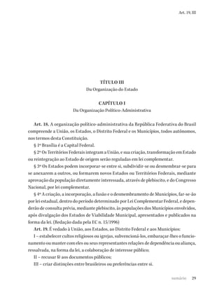 29
Art. 19, III
TÍTULO III
Da Organização do Estado
CAPÍTULO I
Da Organização Político-Administrativa
Art. 18. A organização político-administrativa da República Federativa do Brasil
compreende a União, os Estados, o Distrito Federal e os Municípios, todos autônomos,
nos termos desta Constituição.
§ 1º Brasília é a Capital Federal.
§ 2º Os Territórios Federais integram a União, e sua criação, transformação em Estado
ou reintegração ao Estado de origem serão reguladas em lei complementar.
§ 3º Os Estados podem incorporar-se entre si, subdividir-se ou desmembrar-se para
se anexarem a outros, ou formarem novos Estados ou Territórios Federais, mediante
aprovação da população diretamente interessada, através de plebiscito, e do Congresso
Nacional, por lei complementar.
§ 4º A criação, a incorporação, a fusão e o desmembramento de Municípios, far-se-ão
por lei estadual, dentro do período determinado por Lei Complementar Federal, e depen-
derão de consulta prévia, mediante plebiscito, às populações dos Municípios envolvidos,
após divulgação dos Estudos de Viabilidade Municipal, apresentados e publicados na
forma da lei. (Redação dada pela EC n. 15/1996)
Art. 19. É vedado à União, aos Estados, ao Distrito Federal e aos Municípios:
I – estabelecer cultos religiosos ou igrejas, subvencioná-los, embaraçar-lhes o funcio-
namento ou manter com eles ou seus representantes relações de dependência ou aliança,
ressalvada, na forma da lei, a colaboração de interesse público;
II – recusar fé aos documentos públicos;
III – criar distinções entre brasileiros ou preferências entre si.
sumário
 