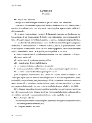 30
Art. 20, caput
CAPÍTULO II
Da União
Art. 20. São bens da União:
I – os que atualmente lhe pertencem e os que lhe vierem a ser atribuídos;
II – as terras devolutas indispensáveis à defesa das fronteiras, das fortificações e
construções militares, das vias federais de comunicação e à preservação ambiental,
definidas em lei;
III – os lagos, rios e quaisquer correntes de água em terrenos de seu domínio, ou que
banhem mais de um Estado, sirvam de limites com outros países, ou se estendam a terri-
tório estrangeiro ou dele provenham, bem como os terrenos marginais e as praias fluviais;
IV – as ilhas fluviais e lacustres nas zonas limítrofes com outros países; as praias
marítimas; as ilhas oceânicas e as costeiras, excluídas, destas, as que contenham a sede
de Municípios, exceto aquelas áreas afetadas ao serviço público e a unidade ambiental
federal, e as referidas no art. 26, II; (Redação dada pela EC n. 46/2005)
V – os recursos naturais da plataforma continental e da zona econômica exclusiva;
VI – o mar territorial;
VII – os terrenos de marinha e seus acrescidos;
VIII – os potenciais de energia hidráulica;
IX – os recursos minerais, inclusive os do subsolo;
X – as cavidades naturais subterrâneas e os sítios arqueológicos e pré-históricos;
XI – as terras tradicionalmente ocupadas pelos índios.
§ 1º É assegurada, nos termos da lei, à União, aos Estados, ao Distrito Federal e aos
Municípios a participação no resultado da exploração de petróleo ou gás natural, de re-
cursos hídricos para fins de geração de energia elétrica e de outros recursos minerais no
respectivo território, plataforma continental, mar territorial ou zona econômica exclusiva,
ou compensação financeira por essa exploração. (Redação dada pela EC n. 102/2019)
§ 2º A faixa de até cento e cinquenta quilômetros de largura, ao longo das fronteiras
terrestres, designada como faixa de fronteira, é considerada fundamental para defesa
do território nacional, e sua ocupação e utilização serão reguladas em lei.
Art. 21. Compete à União:
I–manterrelaçõescomEstadosestrangeiroseparticipardeorganizaçõesinternacionais;
II – declarar a guerra e celebrar a paz;
III – assegurar a defesa nacional;
sumário
 
