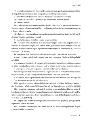 31
Art. 21, XVI
IV – permitir, nos casos previstos em lei complementar, que forças estrangeiras tran-
sitem pelo território nacional ou nele permaneçam temporariamente;
V – decretar o estado de sítio, o estado de defesa e a intervenção federal;
VI – autorizar e fiscalizar a produção e o comércio de material bélico;
VII – emitir moeda;
VIII – administrar as reservas cambiais do País e fiscalizar as operações de natureza
financeira, especialmente as de crédito, câmbio e capitalização, bem como as de seguros
e de previdência privada;
IX – elaborar e executar planos nacionais e regionais de ordenação do território e de
desenvolvimento econômico e social;
X – manter o serviço postal e o correio aéreo nacional;
XI – explorar, diretamente ou mediante autorização, concessão ou permissão, os
serviços de telecomunicações, nos termos da lei, que disporá sobre a organização dos
serviços, a criação de um órgão regulador e outros aspectos institucionais; (Redação
dada pela EC n. 8/1995)
XII – explorar, diretamente ou mediante autorização, concessão ou permissão:
a) os serviços de radiodifusão sonora, e de sons e imagens; (Redação dada pela EC
n. 8/1995)
b) os serviços e instalações de energia elétrica e o aproveitamento energético dos cursos
de água, em articulação com os Estados onde se situam os potenciais hidroenergéticos;
c) a navegação aérea, aeroespacial e a infraestrutura aeroportuária;
d) os serviços de transporte ferroviário e aquaviário entre portos brasileiros e fron-
teiras nacionais, ou que transponham os limites de Estado ou Território;
e) os serviços de transporte rodoviário interestadual e internacional de passageiros;
f) os portos marítimos, fluviais e lacustres;
XIII – organizar e manter o Poder Judiciário, o Ministério Público do Distrito Federal e
dos Territórios e a Defensoria Pública dos Territórios; (Redação dada pela EC n. 69/2012)
XIV – organizar e manter a polícia civil, a polícia penal, a polícia militar e o corpo de
bombeiros militar do Distrito Federal, bem como prestar assistência financeira ao Dis-
trito Federal para a execução de serviços públicos, por meio de fundo próprio; (Redação
dada pela EC n. 104/2019)
XV – organizar e manter os serviços oficiais de estatística, geografia, geologia e car-
tografia de âmbito nacional;
XVI – exercer a classificação, para efeito indicativo, de diversões públicas e de pro-
gramas de rádio e televisão;
sumário
 
