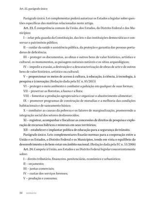 34
Art. 22, parágrafo único
Parágrafo único. Lei complementar poderá autorizar os Estados a legislar sobre ques-
tões específicas das matérias relacionadas neste artigo.
Art. 23. É competência comum da União, dos Estados, do Distrito Federal e dos Mu-
nicípios:
I – zelar pela guarda da Constituição, das leis e das instituições democráticas e con-
servar o patrimônio público;
II – cuidar da saúde e assistência pública, da proteção e garantia das pessoas porta-
doras de deficiência;
III – proteger os documentos, as obras e outros bens de valor histórico, artístico e
cultural, os monumentos, as paisagens naturais notáveis e os sítios arqueológicos;
IV – impedir a evasão, a destruição e a descaracterização de obras de arte e de outros
bens de valor histórico, artístico ou cultural;
V – proporcionar os meios de acesso à cultura, à educação, à ciência, à tecnologia, à
pesquisa e à inovação; (Redação dada pela EC n. 85/2015)
VI – proteger o meio ambiente e combater a poluição em qualquer de suas formas;
VII – preservar as florestas, a fauna e a flora;
VIII – fomentar a produção agropecuária e organizar o abastecimento alimentar;
IX – promover programas de construção de moradias e a melhoria das condições
habitacionais e de saneamento básico;
X – combater as causas da pobreza e os fatores de marginalização, promovendo a
integração social dos setores desfavorecidos;
XI – registrar, acompanhar e fiscalizar as concessões de direitos de pesquisa e explo-
ração de recursos hídricos e minerais em seus territórios;
XII – estabelecer e implantar política de educação para a segurança do trânsito.
Parágrafo único. Leis complementares fixarão normas para a cooperação entre a
União e os Estados, o Distrito Federal e os Municípios, tendo em vista o equilíbrio do
desenvolvimento e do bem-estar em âmbito nacional. (Redação dada pela EC n. 53/2006)
Art. 24. Compete à União, aos Estados e ao Distrito Federal legislar concorrentemente
sobre:
I – direito tributário, financeiro, penitenciário, econômico e urbanístico;
II – orçamento;
III – juntas comerciais;
IV – custas dos serviços forenses;
V – produção e consumo;
sumário
 